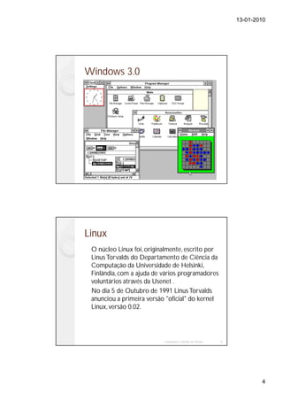 13-01-2010




Windows 3.0




Linux
 O núcleo Linux foi, originalmente, escrito por
 Linus Torvalds do Departamento de Ciência da
 Computação da Universidade de Helsinki,
 Finlândia, com a ajuda de vários programadores
 voluntários através da Usenet .
 No dia 5 de Outubro de 1991 Linus Torvalds
 anunciou a primeira versão "oficial" do kernel
 Linux, versão 0.02.




                           Instalação e Gestão de Redes   8




                                                                      4
 