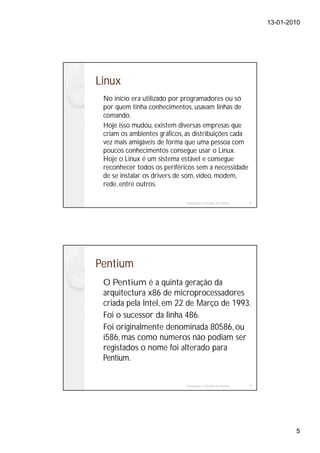 13-01-2010




Linux
 No início era utilizado por programadores ou só
 por quem tinha conhecimentos, usavam linhas de
 comando.
 Hoje isso mudou, existem diversas empresas que
 criam os ambientes gráficos, as distribuições cada
 vez mais amigáveis de forma que uma pessoa com
 poucos conhecimentos consegue usar o Linux.
 Hoje o Linux é um sistema estável e consegue
 reconhecer todos os periféricos sem a necessidade
 de se instalar os drivers de som, vídeo, modem,
 rede, entre outros.

                             Instalação e Gestão de Redes   9




Pentium
 O Pentium é a quinta geração da
 arquitectura x86 de microprocessadores
 criada pela Intel, em 22 de Março de 1993.
 Foi o sucessor da linha 486.
 Foi originalmente denominada 80586, ou
 i586, mas como números não podiam ser
 registados o nome foi alterado para
 Pentium.


                             Instalação e Gestão de Redes   10




                                                                         5
 