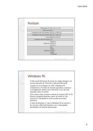 13-01-2010




Pentium
               Produzido em: De 1993 a 1999
                   Fabricante: Intel
   Freqüência do Processador: 60 MHz a 300 MHz
   Freqüência do barramento: 50 MHz a 66 MHz
                       Lisura: 800 nm a 250 nm
       Conjunto de instruções: x86
                              •Socket 4
                    Soquetes: •Socket 5
                              •Socket 7
                              •P5
                              •P54C
                     Núcleos: •P54CS
                              •P55C
                              •Tillamook


                                       Instalação e Gestão de Redes   11




Windows 95
 O Microsoft Windows 95 (nome de código Chicago) é um
 sistema operativo de 16/32 bits criado pela Microsoft.
 Lançado em 24 de Agosto de 1994, o Windows 95
 revolucionou o mercado de sistemas operativos e passou a
 vir instalado por defeito com o MS-DOS 7.0 (e não mais
 separado, como era antes).
 Entre outras coisas, aceitava o sistema de arquivos FAT-16 Os
 ficheiros (arquivos) puderam a partir de então ter 256
 caracteres e não apenas 8 como sucedia nas versões
 anteriores.
 O salto do Windows 3.1 para o Windows 95 foi enorme e
 fez com que a Microsoft passasse a ser a mais popular
 distribuidora de sistemas operacionais.

                                       Instalação e Gestão de Redes   12




                                                                                   6
 