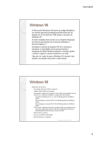 13-01-2010




Windows 98
 O Microsoft Windows 98 (nome de código Memphis) é
 um sistema operativo produzido pela Microsoft que foi
 lançado em 25 de Junho de 1998, sendo o sucessor do
 Windows 95.
 A maior novidade desta versão era a completa integração
 do sistema operacional com a internet utilizando o
 Internet Explorer 4.
 Introduziu o sistema de arquivos FAT-32 e começou a
 introduzir o teletrabalho (só foi possível devido à
 integração do Web). Melhorou bastante a interface gráfica
 e incluiu o suporte a muitos monitores e ao USB.
  Mas, por ser maior do que o Windows 95 e possuir mais
 funções, era também mais lento e mais instável.

                                              Instalação e Gestão de Redes         15




Windows 98
 Requisitos do Sistema:
   Processador 486 DX2, 66 MHz ou superior,
   16MB de RAM (24MB recomendados)
   Quantidade de espaço livre adequada no disco rígido. Essa quantidade varia de
   acordo com o método de instalação e componentes seleccionados:
      Actualizar de Windows 95, ou 3.1 140-315 MB (geralmente 205 MB) de
      espaço.
      Nova instalação em sistema FAT16 210-400 MB (geralmente 260 MB) de
      espaço.
      Nova instalação em sistema FAT32 190-305 MB (geralmente 210 MB) de
      espaço.
   NOTA: Tanto o Windows 98 quanto o Windows 98SE tem problemas sérios
      com discos rígidos maiores que 32 GB. Uma actualização do sistema foi
      disponibilizada pela Microsoft para corrigir esta falha.
   Monitor VGA ou superior,
   Drive de CD-ROM ou DVD-ROM,
   Microsoft Mouse ou compatível.

                                              Instalação e Gestão de Redes         16




                                                                                                8
 