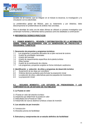 10
sociales de tal manera, que se integran en el módulo la docencia, la investigación y la
vinculación con la colectividad.
La problemática global del Módulo, para su tratamiento y por didáctica, debe
descomponerse en problemáticas de análisis más concretas.
Para el abordaje de cada una de estas últimas se utilizará un proceso investigativo que
contemple momentos y referentes teórico prácticos como los detallados a continuación:
8.-REFERENTES TEÓRICO PRÁCTICOS
8.1. PRIMER MOMENTO.- REVISIÓN Y SISTEMATIZACIÓN DE LA INFORMACIÓN
SOBRE TEMAS RELACIONADOS CON LA GENERACIÓN DE PROYECTOS Y
PROGRAMAS TURÍSTICOS
1. Generación de proyectos y programas turísticos
1.1 Los programas y proyectos derivados de un plan nacional de turismo
1.2 A partir de prioridades nacionales
1.3 A partir del mercado
1.4 A partir de requerimientos específicos de la planta turística
1.5 Otras fuentes
1.6 A partir de la combinación de criterios
1.7 Los programas y proyectos surgidos en forma individual o autónoma
2. Identificación y selección de sitios y programas de desarrollo turístico
2.1 Surgimiento de las ideas por considerar
2.2 Criterios técnicos auxiliares para formular la proposición inicial
2.3 La selección de sitios y alternativas para los paquetes de inversiones.
2.4 La proposición inicial
8.2. SEGUNDO MOMENTO.- LOS ESTUDIOS DE PREINVERSION Y LOS
COMPONENTES DE UN ESTUDIO DE FACTIBILIDAD
3. La Puesta en valor
3.1 Puesta en valor del atractivo turístico
3.2 Aspectos que determinan la puesta en valor
3.3 Resultados de la Puesta en Valor
3.4 Desarrollo de nuevos destinos turísticos a base de inversión
4. Los estudios de pre inversión
4.1 Introducción
4.2 Estudios previos de factibilidad
5. Estructura y componentes de un estudio definitivo de factibilidad
 