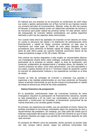 100
Capital de trabajo
Es habitual que una empresa no se encuentre en condiciones de cubrir todos
sus costos y gastos operacionales con el flujo normal de sus ingresos durante
sus primeros períodos de funcionamiento. Además, antes de abrir las puertas
al mercado, la empresa deberá contar con dotaciones suficientes de insumos o
de mercancía para poder realizar las primeras ventas. En este sentido, dentro
del presupuesto de inversión deberá contemplarse una partida específica
dedicada a cubrir los dos aspectos antes mencionados.
Aun cuando hasta ahora los apartados de inversión se han descrito sin tomar
en cuenta la estructura del capital o la distribución de participaciones entre
financiamiento y capital de riesgo, conviene comenzar en este caso la
importancia que suele jugar el crédito de corto plazo otorgado por los
proveedores para conformar el llamado capital de trabajo. En efecto, buena
parte de este último puede ser cubierto mediante suministros físicos de las
casas proveedoras a pagar en 60, 90 y hasta 180 días.
Para estimar los montos asignables a este renglón es recomendable efectuar
una investigación directa sobre casos análogos, evaluando las características
particulares de la empresa en estudio, según su área de localización, giro
comercial, problemática de abastecimiento y variables afines. No obstante, en
muchos proyectos se utiliza, como mera aproximación, una cifra equivalente a
los costos y gastos directos de los 6 ó 7 primeros meses de operación cuando
la inversión es relativamente mediana y con expectativas normales en el área
de ventas.
Cuando se trata de complejos de inversión o empresas muy grandes o
superiores a las medidas predominantes en una línea comercial, es frecuente
reducir el período mencionado ya que de otra manera el presupuesto en capital
de trabajo se elevaría por arriba de las cifras aceptables.
Gastos financieros de preoperación
En la actualidad, prácticamente todas las inversiones turísticas de cierta
envergadura requieren la participación de financiamientos bancarios, durante
su fase preoperativa a fin de cubrir sus necesidades en campos como la
adquisición y construcción de inmuebles, el lanzamiento promocional de las
nuevas empresas y sus variados gastos iniciales.
En principio, los organismos de crédito, una vez aprobado el mismo, liberan las
partidas acordadas en los tiempos contratados según los programas de obra y
requerimientos del prestatario. Sin embargo, por cada parte del crédito que la
empresa responsable del proyecto recibe y a partir del momento en que lo hace
se generan intereses por pagar cuyo período de vencimiento depende de cada
caso concreto.
En procesos de inflación como los presentes, dichos períodos se acortan cada
vez más, aunque cabría pensar, según las prácticas comerciales más
 