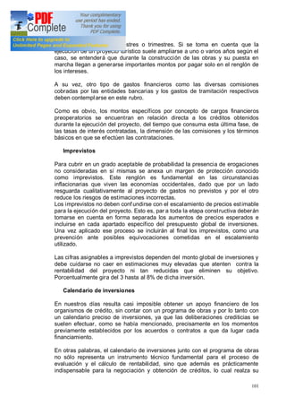 101
comunes, en meses, bimestres o trimestres. Si se toma en cuenta que la
ejecución de un proyecto turístico suele ampliarse a uno o varios años según el
caso, se entenderá que durante la construcción de las obras y su puesta en
marcha llegan a generarse importantes montos por pagar solo en el renglón de
los intereses.
A su vez, otro tipo de gastos financieros como las diversas comisiones
cobradas por las entidades bancarias y los gastos de tramitación respectivos
deben contemplarse en este rubro.
Como es obvio, los montos específicos por concepto de cargos financieros
preoperatorios se encuentran en relación directa a los créditos obtenidos
durante la ejecución del proyecto, del tiempo que consuma esta última fase, de
las tasas de interés contratadas, la dimensión de las comisiones y los términos
básicos en que se efectúen las contrataciones.
Imprevistos
Para cubrir en un grado aceptable de probabilidad la presencia de erogaciones
no consideradas en sí mismas se anexa un margen de protección conocido
como imprevistos. Este renglón es fundamental en las circunstancias
inflacionarias que viven las economías occidentales, dado que por un lado
resguarda cualitativamente al proyecto de gastos no previstos y por el otro
reduce los riesgos de estimaciones incorrectas.
Los imprevistos no deben conf undirse con el escalamiento de precios estimable
para la ejecución del proyecto. Esto es, par a toda la etapa constructiva deberán
tomarse en cuenta en forma separada los aumentos de precios esperados e
incluirse en cada apartado específico del presupuesto global de inversiones.
Una vez aplicado ese proceso se incluirán al final los imprevistos, como una
prevención ante posibles equivocaciones cometidas en el escalamiento
utilizado.
Las cifras asignables a imprevistos dependen del monto global de inversiones y
debe cuidarse no caer en estimaciones muy elevadas que atenten contra la
rentabilidad del proyecto ni tan reducidas que eliminen su objetivo.
Porcentualmente gira del 3 hasta al 8% de dicha inversión.
Calendario de inversiones
En nuestros días resulta casi imposible obtener un apoyo financiero de los
organismos de crédito, sin contar con un programa de obras y por lo tanto con
un calendario preciso de inversiones, ya que las deliberaciones crediticias se
suelen efectuar, como se había mencionado, precisamente en los momentos
previamente establecidos por los acuerdos o contratos a que da lugar cada
financiamiento.
En otras palabras, el calendario de inversiones junto con el programa de obras
no sólo representa un instrumento técnico fundamental para el proceso de
evaluación y el cálculo de rentabilidad, sino que además es prácticamente
indispensable para la negociación y obtención de créditos, lo cual realza su
 