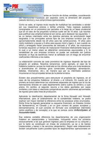 104
específicos de ingresos o ventas en función de dichas variables, considerando
las restricciones impuestas por aspectos como la dimensión del proyecto
(estudio técnico) y sus compromisos operacionales.
Como se sabe, el ingreso bruto resulta de multiplicar las cantidades a vender
por sus respectivos precios o tarifas unitarias. Tales ingresos quedarán
consignados en un pronóstico por períodos a lo largo de un lapso prudencial
que en el caso de los proyectos turísticos suele ser de 10 años. Las razones
que justifican esa amplitud temporal son varias, pero destacan las siguientes: 1.
es un tiempo intermedio entre los distintos períodos de amortización legal
asignados a los principales activos fijos de una empresa turística que van
aproximadamente desde los 20 años para las construcciones, 10 años para
cierto mobiliario y equipo y 5 años para equipo móvil y ligero; 2. aun cuando es
difícil y arriesgado hacer previsiones de mercado a 10 años, las inversiones
turísticas requieren un tiempo de maduración financiera relativamente largo por
lo cual a un menor plazo se obtendrían conclusiones equivocadas y 3. la
rentabilidad de una empresa turística no puede ser evaluada con justicia
tomando un flujo de beneficios menor al señalado con el riesgo de encontrar
coeficientes inferiores a los reales.
La elaboración concreta de cada pronóstico de ingresos depende del tipo de
proyecto en análisis. Nosotros tomaremos, como ejemplo, el caso de la
hotelería moderna, ya que ha mostr ado en los últimos años una cl ara tendencia
a diversificarse en distintos giros comerciales (hospedaje, alimentación,
bebidas, diversiones, etc.), de manera que por su intermedio podamos
incursionar en los principales temas de la planta turística.
Existen dos procedimientos para estructurar el propósito de ingresos, en el
caso de los proyectos hoteleros: el directo y el indirecto. En cuanto por el
primero se busca determinar los volúmenes esperados de ingreso por la vía de
estimaciones directas en cada departamento sobre cuánto se vendrá y a qué
precio. En cambio, el segundo recurre a los datos aportados por casos
similares y con base a r elaciones comparativas asume volúmenes aproximados
de ingreso para cada línea de producción.
Aplicando la clasificación departamental de la firma Horwath and Horwath
International, para el ordenamiento de la contabilidad hotelera, se podrá
explicar con mayor claridad la diferencia entre los procesos antes enunciados.
Dicha firma ha logrado generalizar su esquema financiero, en Estados Unidos
de Norteamérica, en Canadá y en un gran número de países europeos y
latinoamericanos, el cual consiste en formular una contabilidad intermedia
(entre analítica y de concepto) a la que se conoce como UniformSystem of
AccountsforHotels.
Ese sistema contable diferencia los departamentos de una organización
hotelera en operacionales y funcionales, incluyendo entre los primeros
exclusivamente a los que generan ingresos para la empresa en su conjunto y
por lo tanto se constituyen en líneas de producción, ya se a de bienes
(restaurantes y bares) o de servicios (alojamiento). Según este ordenamiento
existen actualmente cuatro posibles tipos de departamentos operacionales en
 