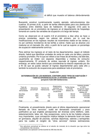 106
ofrecidas por el mercado y el déficit que muestre el balance oferta-demanda
respectivo.
Buscando construir numéricamente nuestro ejemplo, estructuraremos dos
cuadros. El primeo (4.8), a partir de tarifas diferenciadas para una distribución
hipotética entre distintos tipos de habitación. El segundo (4.9) para la
presentación de un pronóstico de ingresos en el departamento de hospedaje
tomando en cuenta las variables de ocupación a lo largo del tiempo.
Como se observará en el cuadro 4.9 el pronóstico a diez años se hace a
precios constantes, según los valores del primero, por lo cual las
modificaciones en los ingresos resultan de incrementos reales en las ventas y
no por cambios monetarios de las tarifas a cobrar, hasta que se alcanza una
madurez en el mercado (6o. año), a partir de la cual se supone un porcentaje
de ocupación relativamente continuo.
Para estimar los ingresos en el resto de los departamentos, según el método
directo, habrá que identificar unidades de venta en cada uno de ellos y precios
unitarios promedio. Por lo que se refiere a las líneas de alimentos y de bebi das,
usualmente se miden con espacios disponibles y medias de consumo
respectivamente. El producto de ambos equivale al ingreso unitario. Sin
embargo, en estos casos tendrá que considerarse la rotación esperada por día
a fin de que se pueda calcular el ingreso departamental para cada año y
también la evolución de ocupaciones para establecer todo el pronóstico.
Cuadro 4.8
DETERMINACIÓN DE LOS INGRESOS, CONTEMPLANDO TIPOS DE HABITACIÓN Y
TARIFAS DIFERENCIALES EN LA DIVISIÓN CUARTOS
(proyecto hotel 200 habitaciones)
Tipos de
habitación
demandadas
Estructura
porcentual
1
Número de
habitaciones
Alojamientos
vendibles2
al
100% ocupados
anualmente
Tarifas diarias
promedio
dólares US
Ingresos anuales
al 100%.
Ocupación según
tarifa promedio
dólares US
Sencillas
Dobles
Suites
Total
35%
60%
5%
100%
70
120
10
200
25.500
43.800
13.650
-
180.00
110.00
130.00
-
2.044.000
4.818.000
474.500
7.336.500
Finalmente, el procedimiento directo para el último departamento operacional
llamado de otros servicios , suele ser demasiado complicado y poco
justificativo ya que engloba percepciones tan diversas como teléfono, valet,
estacionamiento, telex, etc. Hay excepciones, como la de los hoteles urbanos
muy importantes, cuya concepción implica trabajar la demanda local con base
en gimnasios, alquiler de piscinas, canchas deportivas, salones y semejantes
para los cuales el renglón de otros servicios merece estimaciones
1
Esa estructura porcentual se obtiene en el estudio de mercado de la situación que rige entre los
competidores más cercanos.
2
Suponiendo una operación corrida durante los 365 días del año.
 