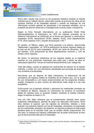 107
particularizadas porque se amplía notablemente.
Ahora bien, resulta más común en los proyectos hoteleros emplear el método
indirecto que el método directo, sobre todo cuando se procuran las cifras de los
ingresos distintos al de hospedaje siempre y cuando se disponga de una
información correcta además de actualizada y de empresas similares, con el
propósito de ahorrar esfuerzos e investigaciones muchas veces i nnecesarios.
Según la firma Horwath International, en su publicación World Wide
OperatingStatistics of theIndustry, en 1974 los ingresos promedio de la
hotelería internacional se distribuían en la forma que aparece a continuación:
hospedaje 43.8%; alimentación 30.9%; bebidas 14.2%; otros departamentos
6.7%; otros ingresos 2.5% y alquiler de boutiques 1.9%12
En cambio, en México, según una firma asociada a la anterior, denominada
Maldonado y asociados , en 1979 la distribución de dichos ingresos totales en
el país era de 53.1% para hospedajes, 26.4% por venta de alimentos, 15.3%
por bebidas, 3.3% proveniente de otros departamentos menores y 1.9% de
rentas y otros ingresos.
De hecho, la estructura distributiva de los ingresos totales en la hotelería
cambian en una proporción importante para cada país y dentro de ellos en
cada plaza específica. Incluso se modifica temporalmente y por categorías.
Todo ello obliga, cuando se apliquen los coeficientes de relación en el método
indirecto, a contar con una información actualizada que provenga de empresas
muy similares a la estudiada.
Asumiendo que se dispone de tales indicadores, la elaboración de los
pronósticos de ingresos totales se simplifica de tal manera que, con la ayuda
de una computadora y con bases proporcionadas por los programas lineales,
pueden manejarse un gran número de alternativas hasta elegir la o las más
aceptables.
Continuando con el ejemplo utilizado y aplicando los coeficientes promedio de
la hotelería en México, estamos en condiciones de construir un pronóstico
global de ingresos para un proyecto hotelero mediante el método indirecto,
según lo expreso el cuadro 4.10.
Una vez más, debe reiterarse que el procedimiento indirecto tiene varios
problemas metodológicos, además de exigir una adecuada información. Entre
ellos destaca el suponer que los ingresos de alimentos, bebidas y otros
guardan una estrecha relación con los de hospedaje, semejante a la expresada
por los coeficientes utilizados. No obstant e, en algunos proyectos el hotel podrá
penetrar tanto en el mercado local, que se rompen dichas proporciones. Por
otro lado, no siempre los ingresos colaterales han de poder evolucionar al ritmo
que se tenía pronost icado para el hospedaje.
12
Véase Estudio metodológico de factibilidad hotelera, Centro de Altos Estudios, Universidad de Aix-en-
Provence, Francia.
 