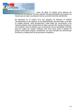 108
En cualquier circunstancia, antes de elegir el método para elaborar los
pronósticos de ingresos, conviene estudiar las particularidades del proyecto de
manera que se logre una solución técni ca y económicamente satisfactoria.
Se apreciará en el cuadro 4.10 que después de alcanzar el subtotal
correspondiente a los ingresos de los departamentos operacionales, se anexa
un renglón llamado otras percepciones hasta llegar por acumulación a los
ingresos globales. Ese ordenamiento se debe a que exi sten ciertas entradas en
una empresa, como la hotelera, que no provienen de sus actividades normales
para las cuales fue creada. Podemos citar entre otras cosas el alquiler de
locales comerciales (negocio inmobiliario), así como también los rendimientos
financieros y operaciones de compraventa inmobiliaria.
 
