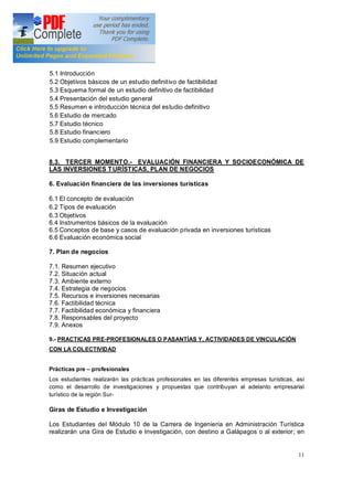 11
5.1 Introducción
5.2 Objetivos básicos de un estudio definitivo de factibilidad
5.3 Esquema formal de un estudio definitivo de factibilidad
5.4 Presentación del estudio general
5.5 Resumen e introducción técnica del estudio definitivo
5.6 Estudio de mercado
5.7 Estudio técnico
5.8 Estudio financiero
5.9 Estudio complementario
8.3. TERCER MOMENTO.- EVALUACIÓN FINANCIERA Y SOCIOECONÓMICA DE
LAS INVERSIONES TURÍSTICAS, PLAN DE NEGOCIOS
6. Evaluación financiera de las inversiones turísticas
6.1 El concepto de evaluación
6.2 Tipos de evaluación
6.3 Objetivos
6.4 Instrumentos básicos de la evaluación
6.5 Conceptos de base y casos de evaluación privada en inversiones turísticas
6.6 Evaluación económica social
7. Plan de negocios
7.1. Resumen ejecutivo
7.2. Situación actual
7.3. Ambiente externo
7.4. Estrategia de negocios
7.5. Recursos e inversiones necesarias
7.6. Factibilidad técnica
7.7. Factibilidad económica y financiera
7.8. Responsables del proyecto
7.9. Anexos
9.- PRACTICAS PRE-PROFESIONALES O PASANTÍAS Y, ACTIVIDADES DE VINCULACIÓN
CON LA COLECTIVIDAD
Prácticas pre profesionales
Los estudiantes realizarán las prácticas profesionales en las diferentes empresas turísticas, así
como el desarrollo de investigaciones y propuestas que contribuyan al adelanto empresarial
turístico de la región Sur-
Giras de Estudio e Investigación
Los Estudiantes del Módulo 10 de la Carrera de Ingeniería en Administración Turística
realizarán una Gira de Estudio e Investigación, con destino a Galápagos o al exterior; en
 
