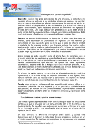 110
reduce los volúmenes de ventas esper adas para dicho período13
.
Segunda: cuando los giros comerciales de una empresa, la estructura del
mercado al que se enfrenta a los controles oficiales de precios, no permitan
suponer que su administración elevará regularmente los precios de venta, en
relación directa o proporcional a los incrementos que sufran sus costos y
gastos operacionales, será necesario elaborar el pronóstico de ingresos a
precios corrientes. Ello exige trabajar con probabilidades para cada precio o
tarifa en los distintos departamentos e incluso con modelos estocásticos, dado
que los ritmos de inflación son poco pronosticables en nuestros días.
Tercera: se emplea habitualmente un lapso de 10 años como horizonte de
análisis, para establecer los pronósticos de ingresos, por las razones ya
comentadas en este apartado, pero es obvio que al cabo de ellos la entidad
propietaria de la empresa contará con diversos activos, los cuales podrá,
teóricamente, realizar en el mercado al undécimo año y obtener un ingreso final
adicional. Este último es de tal importancia que muchas inversiones turísticas
pueden llegar a justificarse en el plano financiero al reconocerlo.
Dicho ingreso se debe concebir como el último flujo de beneficios que el
proyecto ofrecerá a su propietario y se contabilizará como uno más en la serie.
Se podrán utilizar los precios previsibles de compraventa en el mercado o los
valores posdepreciativos que resulten de aplicar las tasas legalmente
establecidas, dependiendo de la holgura que cada inversión presente. A su
vez, deberá dár sele el mismo tratamiento utilizado para el resto de los ingresos,
según se hayan apli cado precios constantes o corrientes.
En el caso de existir pasivos por amortizar en el undécimo año (por créditos
hipotecarios a 15 o más años) se requerirá descontar a ese ingreso final,
llamado también valor de recuperación o salvamento, los montos de dichos
pasivos con el objeto de encontr ar la cifra neta del ingreso en cuestión.
Cuarta: cada proyecto, incluso en el área específica del turismo, obliga a un
tratamiento particular de sus ingresos y a un pronóstico cuidadosamente
estructurado, en función de sus particularidades, especialmente cuando se
observa la cercanía existente entre las inversiones turísticas y aquellas de corte
inmobiliario.
Pronóstico de costos y gastos operacionales
Los costos y gastos operacionales están constituidos por todas las erogaciones
periódicas a que la empresa se verá comprometida, con el fin de mantener su
funcionamiento. Se calculan para extensiones temporales uniformes a lo largo
de un horizonte analítico que usualmente abarca, como en el caso de los
ingresos, los 10 años.
En este enfoque, la diferencia conceptual entre costos y gastos está
determinada por el destino y la naturaleza de cada erogación, con base en un
principio económico. Se clasifican como costos a los egresos que una empresa
13
Dicha hipótesis no fue contemplada en el cuadro 4.10
 