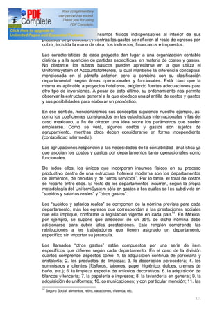 111
realiza para adquirir los insumos físicos indispensables al interior de sus
procesos de producción, mientras los gastos se r efieren al resto de egresos por
cubrir, incluida la mano de obra, los indirectos, financieros e impuestos.
Las características de cada proyecto dan lugar a una organización contable
distinta y a la aparición de partidas específicas, en materia de costos y gastos.
No obstante, los rubros básicos pueden apreciarse en la que utiliza el
UniformSystem of AccountsforHotels, la cual mantiene la diferencia conceptual
mencionada en el párrafo anterior, pero la combina con su clasificación
departamental, según áreas operacionales y funcionales. Está claro que la
misma es aplicable a proyectos hoteleros, exigiendo fuertes adecuaciones para
otro tipo de inversiones. A pesar de esto último, su ordenamiento nos permite
observar la estructura general a la que obedece una pl antilla de costos y gastos
y sus posibilidades para elaborar un pronóstico.
En ese sentido, mencionaremos sus conceptos siguiendo nuestro ejemplo, así
como los coeficientes consignados en las estadísticas internacionales y las del
caso mexicano, a fin de ofrecer una idea sobre los parámetros que suelen
emplearse. Como se verá, algunos costos y gastos son sujetos de
agrupamiento, mientras otros deben considerarse en forma independiente
(contabilidad intermedia).
Las agrupaciones responden a las necesidades de la contabilidad analística ya
que asocian los costos y gastos por departamentos tanto operacionales como
funcionales.
De todos ellos, los únicos que incorporan insumos físicos en su proceso
productivo dentro de una estructura hotelera moderna son los departamentos
de alimentos, de bebidas y de otros servicios . Por lo tanto, el total de costos
se reparte entre ellos. El resto de los departamentos incurren, según la propia
metodología del UniformSystem sólo en gastos a l os cuales se l es subdivide en
sueldos y salarios reales y otros gastos .
Los sueldos y salarios reales se componen de la nómina prevista para cada
departamento, más los egresos que correspondan a las prestaciones sociales
que ella implique, conforme la legislación vigente en cada país14
. En México,
por ejemplo, se supone que alrededor de un 35% de dicha nómina debe
adicionarse para cubrir tales prestaciones. Este renglón comprende las
retribuciones a los trabajadores que tienen asignado un departamento
específico sin importar su jerarquía.
Los llamados otros gastos están compuestos por una serie de item
específicos que difieren según cada departamento. En el caso de la división
cuartos comprende aspectos como: 1. la adquisición continua de porcelana y
cristalería; 2. los productos de limpieza; 3. la decoración perecedera; 4. los
suministros a clientes (fósforos, jabones, papel higiénico, dulces, cremas de
baño, etc.); 5. la limpieza especial de artículos decorativos; 6. la adquisición de
blancos y lencería; 7. la papelería e impresos; 8. la lavandería en general; 9. la
adquisición de uniformes; 10. comunicaciones; y con particular mención; 11. las
14
Seguro Social, alimentos, retiro, vacaciones, vivienda, etc.
 