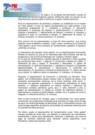 112
comisiones a las agencias de viajes y 12. los gastos de reservación, a pesar de
que estos dos últimos renglones podrían distribuirse entre el conjunto de los
departamentos operacionales o conformar un gasto indirecto adicional.
Para los departamentos de alimentos y bebidas se contabilizan en el renglón
de otros gastos , lo que se espera corresponderá por cada período a sus
respectivas erogaciones en 1. cristalería y porcelana; 2. decoración
perecedera; 3. productos de limpieza; 4. estacionamiento; 5. uniformes; 6.
limpieza y lavandería; 7. adquisiciones de blancos y lencería; 8. impresos y
papelería; 9. hielo; 10. suministros a clientes; 11. elaboración de menús; 12.
música y diversión; 13. comunicaciones y 14. diversos.
Para concluir con los operacionales, la línea de otros servicios , que incluye
aspectos como el teléfono a clientes; valet y telex, considera en la cuenta de
otros gastos rubros como contratos de mantenimiento, papelería e impresos,
uniformes y diversos.
La importancia del apartado otros gastos , en los departamentos funcionales,
también es decisiva ya que por su naturaleza ellos sólo enfrentan ese tipo de
erogaciones y las que les correspondan por sueldos y salarios reales .
En el área de administración y gestión general se adscriben a dicho apartado
las previsiones para cubrir: 1. seguros; 2. comisiones a tarjetas de crédito; 3.
diferencias de caja y cargos; 4. honorarios y descuentos; 5. gastos de
representación; 6. estímulos especiales; 7. papelería e impresos no asignados
departamentales; 8. suscripciones y asociaciones; 9. uniformes de
administración; 10. lavandería y limpieza en administración; 11. daños sufridos
por el cliente; 12. teléfono y telex no asignados; 13. trámites y 14. diversos.
Respecto al departamento de promoción y publicidad los llamados otros
gastos son fundamentales porque incluyen todo el material de apoyo a las
campañas promocionales continuas de la futura empresa, tales como: 1.
honorarios de agencias publicitarias; 2. instrumentos publicitarios en áreas
públicas; 3. impresos publicitarios en medios masivos y selectivos de
información (revistas, periódicos, guías, etc.); 4. radio, televisión y cine; 5.
gastos de representación; 6. gastos en eventos de relaciones públicas; 7.
publicaciones e impresos propios (folletos, carteles, etc.); 8. gastos de correo y
telégrafo; 9. material de oficina y 10. diversos.
Para el área funcional de energía, agua y combustibles los otros gastos
comprenden las erogaciones constantes de la empresa en líneas como el pago
de agua, los recibos generales de electricidad, gas y combustibles diversos, así
como el pago específico de facturas provenientes de empresas exteriores para
el suministro de tales servicios.
Por último, queda el departamento de mantenimiento cuyos otros gastos
incluyen partidas de cierto peso, por ejemplo, la adquisición de instrumentos,
herramientas y partes para reparaciones continuas y habituales, así como el
pago de servicios exteriores para mantener activos específicos como
elevadores, maquinaria pesada y otros.
 