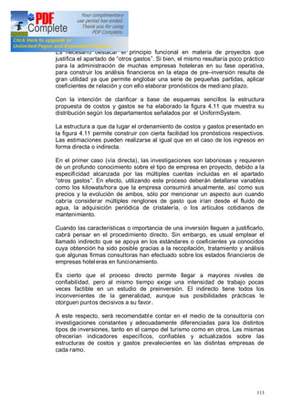 113
Es necesario destacar el principio funcional en materia de proyectos que
justifica el apartado de otros gastos . Si bien, el mismo resultaría poco práctico
para la administración de muchas empresas hoteleras en su fase operativa,
para construir los análisis financieros en la etapa de pre inversión resulta de
gran utilidad ya que permite englobar una serie de pequeñas partidas, aplicar
coeficientes de relación y con ello elaborar pronósticos de mediano plazo.
Con la intención de clarificar a base de esquemas sencillos la estructura
propuesta de costos y gastos se ha elaborado la figura 4.11 que muestra su
distribución según los departamentos señalados por el UniformSystem.
La estructura a que da lugar el ordenamiento de costos y gastos presentado en
la figura 4.11 permite construir con cierta facilidad los pronósticos respectivos.
Las estimaciones pueden realizarse al igual que en el caso de los ingresos en
forma directa o indirecta.
En el primer caso (vía directa), las investigaciones son laboriosas y requieren
de un profundo conocimiento sobre el tipo de empresa en proyecto, debido a la
especificidad alcanzada por las múltiples cuentas incluidas en el apartado
otros gastos . En efecto, utilizando este proceso deberán detallarse variables
como los kilowats/hora que la empresa consumirá anualmente, así como sus
precios y la evolución de ambos, sólo por mencionar un aspecto aun cuando
cabría considerar múltiples renglones de gasto que irían desde el fluido de
agua, la adquisición periódica de cristalería, o los artículos cotidianos de
mantenimiento.
Cuando las características o importancia de una inversión lleguen a justificarlo,
cabrá pensar en el procedimiento directo. Sin embargo, es usual emplear el
llamado indirecto que se apoya en los estándares o coeficientes ya conocidos
cuya obtención ha sido posible gracias a la recopilación, tratamiento y análisis
que algunas firmas consultoras han efectuado sobre los estados financieros de
empresas hoteleras en funcionamiento.
Es cierto que el proceso directo permite llegar a mayores niveles de
confiabilidad, pero al mismo tiempo exige una intensidad de trabajo pocas
veces factible en un estudio de preinversión. El indirecto tiene todos los
inconvenientes de la generalidad, aunque sus posibilidades prácticas le
otorguen puntos decisivos a su favor.
A este respecto, será recomendable contar en el medio de la consultoría con
investigaciones constantes y adecuadamente diferenciadas para los distintos
tipos de inversiones, tanto en el campo del turismo como en otros. Las mismas
ofrecerían indicadores específicos, confiables y actualizados sobre las
estructuras de costos y gastos prevalecientes en las distintas empresas de
cada ramo.
 