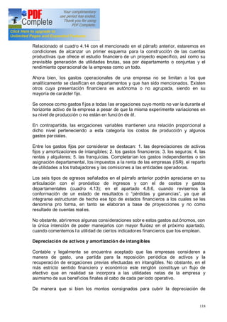 118
Relacionado el cuadro 4.14 con el mencionado en el párrafo anterior, estaremos en
condiciones de alcanzar un primer esquema para la construcción de las cuentas
productivas que ofrece el estudio financiero de un proyecto específico, así como su
previsible generación de utilidades brutas, sea por departamento o conjuntas y el
rendimiento operacional de la empresa como un todo.
Ahora bien, los gastos operacionales de una empresa no se limitan a los que
analíticamente se clasifican en departamentos y que han sido mencionados. Existen
otros cuya presentación financiera es autónoma o no agrupada, siendo en su
mayoría de carácter fijo.
Se conoce co mo gastos fijos a todas las erogaciones cuyo monto no var ía durante el
horizonte activo de la empresa a pesar de que la misma experimente variaciones en
su nivel de producción o no están en función de él.
En contrapartida, las erogaciones variables mantienen una relación proporcional a
dicho nivel perteneciendo a esta categoría los costos de producción y algunos
gastos parciales.
Entre los gastos fijos por considerar se destacan: 1. las depreciaciones de activos
fijos y amortizaciones de intangibles; 2. los gastos financieros; 3. los seguros; 4. las
rentas y alquileres; 5. las franquicias. Completarían los gastos independientes o sin
asignación departamental, los impuestos a la renta de las empresas (ISR), el reparto
de utilidades a los trabajadores y las comisiones a las entidades operadoras.
Los seis tipos de egresos señalados en el párrafo anterior podrán apreciarse en su
articulación con el pronóstico de ingresos y con el de costos y gastos
departamentales (cuadro 4.13); en el apartado 4.8.6, cuando revisemos la
conformación de un estado de resultados o pérdidas y ganancias , ya que al
integrarse estructuran de hecho ese tipo de estados financieros a los cuales se les
denomina pro forma, en tanto se elaboran a base de proyecciones y no como
resultado de cuentas reales.
No obstante, abri remos algunas consideraciones sobre estos gastos aut ónomos, con
la única intención de poder manejarlos con mayor fluidez en el próximo apartado,
cuando comentemos l a utilidad de ciertos indicadores financieros que los emplean.
Depreciación de activos y amortización de intangibles
Contable y legalmente se encuentra aceptado que las empresas consideren a
manera de gasto, una partida para la reposición periódica de activos y la
recuperación de erogaciones previas efectuadas en intangibles. No obstante, en el
más estricto sentido financiero y económico este renglón constituye un flujo de
efectivo que en realidad se incorpora a las utilidades netas de la empresa y
asimismo de sus beneficios finales al cabo de cada período operativo.
De manera que si bien los montos consignados para cubrir la depreciación de
 
