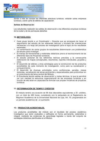 12
donde a más de conocer los diferentes atractivos turísticos, visitarán varias empresas
turísticas y serán parte de talleres de capacitación
Salidas de Observación
Los estudiantes realizarán las salidas de observación a las diferentes empresas turísticas
de la ciudad y de las parroquias aledañas
10.-METODOLOGÍA
ü Cada grupo tendrá a un Coordinador Docente que se encargará de hacer el
seguimiento del estudio de los referentes teóricos y brindará las orientaciones
necesarias a lo largo del proceso de investigación para el logro de los resultados
esperados;
ü La conformación de varios grupos de estudiantes determinarán una problemática
de estudio para investigar;
ü El manejo de herramientas y materiales didácticos previo al reconocimiento de los
diferentes tipos de Proyectos turísticos;
ü El estudio personal de los referentes teóricos previstos y la consecuente
elaboración de mapas conceptuales, resúmenes, reportes individuales, grupales y
otros.
ü El desarrollo de talleres y otras estrategias para la construcción de los productos
acreditables de cada momento de investigación, como para su socialización y
enriquecimiento;
ü El desarrollo de diversas actividades como conferencias, paneles, mesas
redondas, socialización de temas pertinentes y especializados para profundizar en
el conocimiento del tema central del Módulo;
ü El Estudiante tendrá salidas de observación y visitas técnicas, lo que le permitirá
ver con claridad la estructura organizacional de las empresas turísticas y en
función de ello estar en capacidad de formular sus propias iniciativas de proyectos
turísticos
11.-DETERMINACIÓN DE TIEMPO Y CRÉDITOS
El módulo tendrá una duración de 96 días laborables equivalentes a 30 créditos,
con un total de 480 horas, cumpliendo con lo estipulado en el Reglamento de
Régimen Académico de la Universidad Nacional de Loja, Art. 70; programados en
un período académico de un quimestre.
12.- PRODUCTOS ACREDITABLES.
Los productos acreditables del módulo son el resultado del proceso académico
investigativo que serán evaluados y calificados en forma permanente, sistemática e
integral, mediante las evidencias de aprendizaje logradas a través del conjunto de
estrategias didácticas planificadas en el Módulo.
 