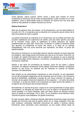 120
Como ejemplo, cabría suponer ciertos rubros y tasas para mostrar en forma
simplificada la estimación de las cifras correspondientes a este concepto en un caso
hipotético, como el desarrollado hasta el momento de manera que nos sirva para
construir más adelante un estado financiero pro forma.
Gastos financieros
Este tipo de egresos tiene dos etapas. La de preoperación, que fue desarrollada en
el punto 4.8.1.10, y la operativa que se describe en la presente sección dentro de la
estructura global de costos y gastos.
Los gastos financieros se originarán en el compromiso que la entidad promotora del
proyecto establecerá con organismos de crédito, para que éstos aporten una parte
de la inversión inicial, según lo establezca la propia estructura del capital
predeterminada en cada caso. Ahora bien, al obtener un crédito la empresa tendrá
que devolver al prestamista el monto del mismo a lo largo de un período
preestablecido más una suma adicional que representa, de hecho, el precio del
capital prestado.
Ese precio se traduce en un porcentaje (tasa de interés) respecto al monto adquirido
en préstamo, más el pago de las comi siones que rijan en su momento. Pues bien, en
el renglón de gastos financieros sólo se registran los egresos en que la empresa
incurrirá para pagar dichos intereses y comisiones, consignándose la devolución del
principal por separado.
Debido a que tanto los pronósticos de ingresos, como los de costos y gastos
corrientes, se elaboran anualmente dichos gastos financieros deberán consignarse
también en esa forma, no obstante que los intereses en cuestión se liquiden
mensual o trimestralmente.
Este renglón es de trascendental importancia en todo proyecto, ya que representa
una de las principales erogaciones de las empresas que se inician y con frecuencia
decide la factibilidad, rentabilidad y liquidez de una nueva inversión. En esencia, el
volumen de los gastos financieros depende de tres aspectos: 1. el monto del crédito
a contratar; 2. la tasa de interés y las comisiones por pagar (precio del capital) y; 3.
el régimen de amortización del principal obtenido.
Normalmente, el período de gracia o lapso en el cual el prestamista no exige pagos
al prestatario, es otorgado por aquél sólo en lo que se refiere a la devolución de su
monto prestado y no sobre intereses, dado que estos últimos se calculan siempre
sobre el capital no amortizado. Por lo tanto, no se considera como definitivo dicho
período de gracia para establecer los gastos financieros.
En todo proyecto deben manejarse distintas alternativas financieras hasta encontrar
aquélla que minimice este tipo de gastos dentro de un riesgo aceptable. Para ello
será necesario contemplar diferentes estructuras de capital y diversas fuentes
financieras, tanto nacionales como extranjeras, ya que suelen ofrecer tasas de
 