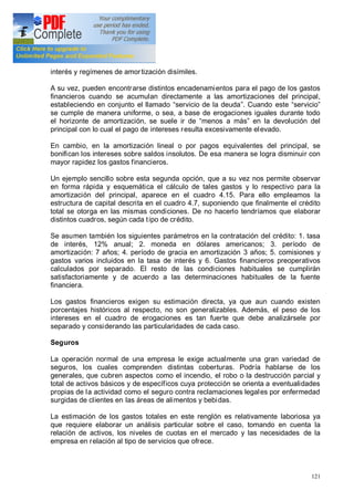 121
interés y regímenes de amortización disímiles.
A su vez, pueden encontrarse distintos encadenamientos para el pago de los gastos
financieros cuando se acumulan directamente a las amortizaciones del principal,
estableciendo en conjunto el llamado servicio de la deuda . Cuando este servicio
se cumple de manera uniforme, o sea, a base de erogaciones iguales durante todo
el horizonte de amortización, se suele ir de menos a más en la devolución del
principal con lo cual el pago de intereses resulta excesivamente elevado.
En cambio, en la amortización lineal o por pagos equivalentes del principal, se
bonifican los intereses sobre saldos insolutos. De esa manera se logra disminuir con
mayor rapidez los gastos financieros.
Un ejemplo sencillo sobre esta segunda opción, que a su vez nos permite observar
en forma rápida y esquemática el cálculo de tales gastos y lo respectivo para la
amortización del principal, aparece en el cuadro 4.15. Para ello empleamos la
estructura de capital descrita en el cuadro 4.7, suponiendo que finalmente el crédito
total se otorga en las mismas condiciones. De no hacerlo tendríamos que elaborar
distintos cuadros, según cada tipo de crédito.
Se asumen también los siguientes parámetros en la contratación del crédito: 1. tasa
de interés, 12% anual; 2. moneda en dólares americanos; 3. período de
amortización: 7 años; 4. período de gracia en amortización 3 años; 5. comisiones y
gastos varios incluidos en la tasa de interés y 6. Gastos financieros preoperativos
calculados por separado. El resto de las condiciones habituales se cumplirán
satisfactoriamente y de acuerdo a las determinaciones habituales de la fuente
financiera.
Los gastos financieros exigen su estimación directa, ya que aun cuando existen
porcentajes históricos al respecto, no son generalizables. Además, el peso de los
intereses en el cuadro de erogaciones es tan fuerte que debe analizársele por
separado y considerando las particularidades de cada caso.
Seguros
La operación normal de una empresa le exige actualmente una gran variedad de
seguros, los cuales comprenden distintas coberturas. Podría hablarse de los
generales, que cubren aspectos como el incendio, el robo o la destrucción parcial y
total de activos básicos y de específicos cuya protección se orienta a eventualidades
propias de la actividad como el seguro contra reclamaciones legales por enfermedad
surgidas de clientes en las áreas de alimentos y bebidas.
La estimación de los gastos totales en este renglón es relativamente laboriosa ya
que requiere elaborar un análisis particular sobre el caso, tomando en cuenta la
relación de activos, los niveles de cuotas en el mercado y las necesidades de la
empresa en relación al tipo de servicios que ofrece.
 