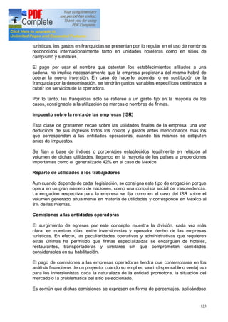 123
turísticas, los gastos en franquicias se presentan por lo regular en el uso de nombres
reconocidos internacionalmente tanto en unidades hoteleras como en sitios de
campismo y similares.
El pago por usar el nombre que ostentan los establecimientos afiliados a una
cadena, no implica necesariamente que la empresa propietaria del mismo habrá de
operar la nueva inversión. En caso de hacerlo, además, o en sustitución de la
franquicia por la denominación, se tendrán gastos variables específicos destinados a
cubrir los servicios de la operadora.
Por lo tanto, las franquicias sólo se refieren a un gasto fijo en la mayoría de los
casos, consignable a la utilización de marcas o nombres de firmas.
Impuesto sobre la renta de las empresas (ISR)
Esta clase de gravamen recae sobre las utilidades finales de la empresa, una vez
deducidos de sus ingresos todos los costos y gastos antes mencionados más los
que correspondan a las entidades operadoras, cuando los mismos se estipulen
antes de impuestos.
Se fijan a base de índices o porcentajes establecidos legalmente en relación al
volumen de dichas utilidades, llegando en la mayoría de los países a proporciones
importantes como el generalizado 42% en el caso de México.
Reparto de utilidades a los trabajadores
Aun cuando depende de cada legislación, se consigna este tipo de erogación porque
opera en un gran número de naciones, como una conquista social de trascendencia.
La erogación respectiva para la empresa se fija como en el caso del ISR sobre el
volumen generado anualmente en materia de utilidades y corresponde en México al
8% de las mismas.
Comisiones a las entidades operadoras
El surgimiento de egresos por este concepto muestra la división, cada vez más
clara, en nuestros días, entre inversionistas y operador dentro de las empresas
turísticas. En efecto, las peculiaridades operativas y administrativas que requieren
estas últimas ha permitido que firmas especializadas se encarguen de hoteles,
restaurantes, transportadoras y similares sin que comprometan cantidades
considerables en su habilitación.
El pago de comisiones a las empresas operadoras tendrá que contemplarse en los
análisis financieros de un proyecto, cuando su empl eo sea indispensable o ventajoso
para los inversionistas dada la naturaleza de la entidad promotora, la situación del
mercado o la problemática del sitio seleccionado.
Es común que dichas comisiones se expresen en forma de porcentajes, aplicándose
 