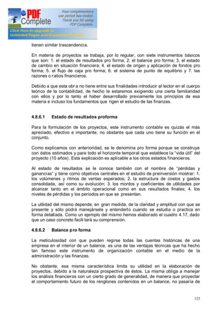 125
tienen similar trascendencia.
En materia de proyectos se trabaja, por lo regular, con siete instrumentos básicos
que son: 1. el estado de resultados pro forma; 2. el balance pro forma; 3. el estado
de cambio en situación financiera; 4. el estado de origen y aplicación de fondos pro
forma; 5. el flujo de caja pro forma; 6. el sistema de punto de equilibrio y 7. las
razones o ratios financieros.
Debido a que esta obr a no tiene entre sus finalidades introducir al lector en el cuerpo
teórico de la contabilidad, de hecho le estaremos exigiendo una cierta familiaridad
con ellos y por lo tanto el haber desarrollado previamente los principios de esa
materia e incluso los fundamentos que rigen el estudio de las finanzas.
4.8.6.1 Estado de resultados proforma
Para la formulación de los proyectos, este instrumento contable es quizás el más
apreciado, efectivo e importante, no obstante que cada uno tiene su función en el
conjunto.
Como explicamos con anterioridad, se le denomina pro forma porque se construye
con datos estimados y para todo el horizonte temporal que establece la vida útil del
proyecto (10 años). Esta explicación es aplicable a los otros estados financieros.
Al estado de resultados se le conoce también con el nombre de pérdidas y
ganancias y tiene como objetivos centrales en el estudio de preinversión mostrar: 1.
los volúmenes y ritmos de ventas esperados; 2. la estructura de costos y gastos
consolidada, así como su evolución; 3. los montos y coeficientes de utilidades por
alcanzar tanto en el ámbito operacional como en sus resultados finales; 4. los
niveles de pérdidas y los períodos en que se presentan.
La utilidad del mismo depende, en gran medida, de la claridad y amplitud con que se
presente y sólo podrá manejársele y entenderlo cuando se estudia o practica en
forma detallada. Como un ejemplo del mismo hemos elaborado el cuadro 4.17, dado
que un caso concreto facili tará su comprensión.
4.8.6.2 Balance pro forma
La meticulosidad con que pueden regirse todas las cuentas históricas de una
empresa en el interior de un balance, es una de las ventajas técnicas que ha hecho
tan famoso este instrumento de organización contable en el medio de la
administración y las finanzas.
No obstante, esa misma característica limita su utilidad en la elaboración de
proyectos, debido a la naturaleza prospectiva de éstos. La misma obliga a manejar
los análisis financieros con un cierto grado de generalidad, de manera que proyectar
el comportamiento futuro de los renglones contenidos en un balance, no pasaría de
 