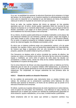 128
A su vez, la posibilidad de expresar la estructura financiera de la empresa a lo largo
del tiempo y en forma global, es un incentivo analítico lo suficientemente productivo
como para no desechar en su totalidad el uso del balance pro forma. El problema
radica por lo tanto en el grado de concreción con que se elabore.
Como se sabe, las cuentas básicas del mismo se agrupan en tres grandes
apartados que son: el activo, donde quedan registrados todos los recursos de que
dispone la empresa en un momento determinado; el pasivo, que consigna el total de
deudas contraídas y por pagar en la fecha prevista y finalmente, el capital, cuya
suma establece los recursos propios o de la empresa.
En su interior, el activo puede subdividirse en circulante (realizable a corto plazo); fijo
(de realización mediata con uso indirecto) y diferido. El pasivo, según sea exigible, a
corto plazo (hasta un año), a largo plazo (más de un año), o se encuentre diferido.
Por su parte, el capital se presenta en múltiples renglones que van desde el capital
social, las reservas legales, las utilidades acumuladas y otros.
Es obvio que un balance proforma exige una presentación vertical, a fin de poder
proyectar sus cuentas a futuro, pero se acostumbra desarrollarlo con intermitencias,
de manera que llega a expresarse año con año durante los primeros tres del
proyecto, pasando con posteri oridad al quinto y al décimo.
Con frecuencia se destaca entre el activo circulante las cuentas de efectivo, las
cuentas por cobrar y el inventario entre otros. Del activo fijo los rubros de inmuebles,
equipo y mobiliario, así como entre el pasivo de corto plazo las deudas con
proveedores y créditos cortos, siendo las cifras de los créditos hipotecarios las más
importantes en el pasivo de largo plazo.
Con la única intención de ofrecer una idea esquemática sobre un balance pro forma,
elaborado para el caso de un proyecto hotelero (500 habitaciones), se presenta el
cuadro 4.18, donde puede apreciarse el nivel de acumulación asignado a ls cuentas
respectivas. Por simplicidad, se incluyen solamente los tres primeros años de
operación.
4.8.6.3 Estado de cambio en situación financiera
En los análisis de preinversión este instrumento tiene un empleo limitado pero
valioso. Se construye por la comparación cuantitativa entre balances de años
distintos para apreciar la dirección y el monto de los cambios que se prevén en la
estructura financiera de la empresa.
En efecto, cuando se pr oyectan alteraciones de cierta importancia en rubros básicos,
como el pasivo de corto plazo, los inventarios, o los efectivos en caja y bancos, la
elaboración de un estado que muestre con claridad las modificaciones esperadas en
dicha situación, ayuda a estudiarlas y, en su caso, tr ansformarlas o justificarlas.
Suele emplearse sólo en los casos que exhiben y requieren cambios muy
 