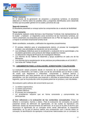 13
Primer momento:
En el estudio de la generación de proyectos y programas turísticos, el estudiante
elaborará un informe sobre los posibles sitios y programas identificados como desarrollo
turístico que se pueden generar en la ciudad y provincia de Loja
Segundo momento:
El estudiante presentará un ensayo sobre los componentes de un estudio de factibilidad
Tercer momento:
El estudiante realizará visitas técnicas a las Empresas Turísticas más representativas de
la ciudad y realizará un diagnóstico socio económico de las inversiones turísticas, así
mismo presentará una propuesta para la elaboración de un Plan de negocios, que ayude
a mejorar la actividad empresarial turística local
Serán acreditados, evaluados y calificados los siguientes procedimientos:
ü El proceso didáctico para el empoderamiento teórico, el proceso de investigación
modular y las actividades de interacción con la comunidad;
ü Las estrategias didácticas para la socialización y evaluación de los aprendizajes y los
resultados generados como producto del trabajo académico modular;
ü La elaboración integral del Proyecto de Investigación Modular;
ü Los informes de los Talleres de desarrollo y apoyo académico en cada uno de los
Momentos;
ü Los informes de la caracterización de las prácticas pre profesionales en el S.A.M.O.T;
ü Las Actas del Trabajo Grupal.
13.- LINEAMIENTOS PARA LA EVALUACIÓN, ACREDITACIÓN Y CALIFICACIÓN.
La evaluación estará presente desde el momento de la planificación del módulo,
durante su desarrollo y en todas y cada una de las actividades que se llevan a cabo,
de modo que lleguemos a interpretar, comprender y explicar teórica y
axiológicamente que está pasando con el aprendizaje individual y colectivo de los
estudiantes, con las condiciones que propician o dificultan el aprendizaje que se está
logrando, que se ha producido como se puede potenciar el proceso y sus resultados.
Se evaluará cuatro esferas del conocimiento que son:
ü La esfera cognoscitiva;
ü La esfera psicomotriz;
ü La esfera afectiva;
ü El proceso de investigación;
ü La acreditación requiere que en forma consciente y comprometida los
participantes.
a) Con referencia a la evaluación de los contenidos conceptuales: Éstos se
refieren a conceptos, hechos o datos.- Para la evaluación de conceptos se pueden
presentar tareas de definición de significados, en las cuales se reproduce una
definición; tareas de reconocimiento de definición, en la que se le pide al alumno que
reconozca el significado de un concepto entre varias alternativas; la exposición
sistemática, en la que el alumno realiza una composición oral o escrita sobre un
concepto; la identificación de ejemplos o situaciones relacionadas con un concepto; la
 