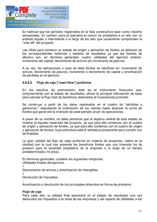 131
Es habitual que los períodos registrados en la fase constructiva sean como máximo
semestrales. En cambio, para la operativa lo común es ampliarlos a un año con un
análisis regular o intermitente a lo largo de los diez que usualmente comprenden la
vida útil del proyecto.
Las cifras para construir un estado de origen y aplicación de fondos se obtienen de
los correspondientes balances y estados de resultados ya que las fuentes de
efectivo son, en términos generales, cuatro: utilidades del ejercicio anterior,
incremento del capital, decremento de activos y/o incremento de pasivos.
A su vez, las aplicaciones o usos de tales fondos se clasifican en: incremento de
activos, decremento de pasivos, incremento o decremento de capital y amortización
de pérdidas en el ejercicio.
4.8.6.5 Flujo de caja ( cash flow ) proforma
En los estudios de preinversión, éste es el instrumento financiero que,
conjuntamente con el estado de resultados, ofrece la principal información de base
para calcular el flujo total de beneficios destinados al inversionista promotor.
Se construye a partir de los datos registrados en el cuadro de pérdidas y
ganancias , reajustando la ordenación de los valores hasta alcanzar la suma de
fondos que gener ará la inversión de cada periodo anual de operaciones.
A pesar de su nombre, no debe pensarse que el objetivo central de esta estado es
mostrar la liquidez esperada del proyecto, ya que para ello contamos con el cuadro
de origen y aplicación de fondos, ya que para ello contamos con el cuadro de origen
y aplicación de fondos, cuya estructura está di señada precisamente para cumplir con
tal finalidad.
La gran utilidad del flujo de cada proforma en materia de proyectos, radica en la
claridad con la cual nos presenta los beneficios finales que una inversión ha de
producir para la sociedad propietaria de la empresa a lo largo de un tiempo
predeterminado (10 años).
En términos generales, contiene los siguientes renglones:
Utilidades finales del ejercicio
+
Depreciación de activos y amortización de intangibles
+
Devolución de impuestos
-
Amortización o devolución de los principales obtenidos en forma de préstamo.
Flujo de caja
Para cada año, la utilidad final aparecerá en el estado de resultados una vez
deducidos los impuestos a la renta de las empresas y del reparto de utilidades a los
 