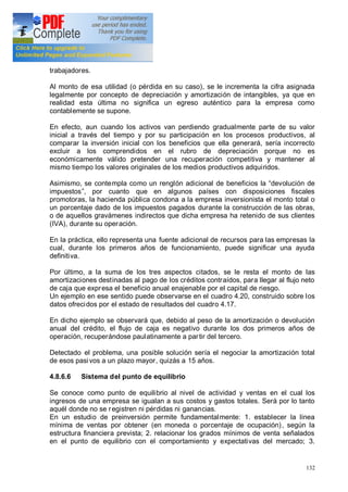 132
trabajadores.
Al monto de esa utilidad (o pérdida en su caso), se le incrementa la cifra asignada
legalmente por concepto de depreciación y amortización de intangibles, ya que en
realidad esta última no significa un egreso auténtico para la empresa como
contablemente se supone.
En efecto, aun cuando los activos van perdiendo gradualmente parte de su valor
inicial a través del tiempo y por su participación en los procesos productivos, al
comparar la inversión inicial con los beneficios que ella generará, sería incorrecto
excluir a los comprendidos en el rubro de depreciación porque no es
económicamente válido pretender una recuperación competitiva y mantener al
mismo tiempo los valores originales de los medios productivos adquiridos.
Asimismo, se contempla como un renglón adicional de beneficios la devolución de
impuestos , por cuanto que en algunos países con disposiciones fiscales
promotoras, la hacienda pública condona a la empresa inversionista el monto total o
un porcentaje dado de los impuestos pagados durante la construcción de las obras,
o de aquellos gravámenes indirectos que dicha empresa ha retenido de sus clientes
(IVA), durante su operación.
En la práctica, ello representa una fuente adicional de recursos para las empresas la
cual, durante los primeros años de funcionamiento, puede significar una ayuda
definitiva.
Por último, a la suma de los tres aspectos citados, se le resta el monto de las
amortizaciones destinadas al pago de los créditos contraídos, para llegar al flujo neto
de caja que expresa el beneficio anual enajenable por el capital de riesgo.
Un ejemplo en ese sentido puede observarse en el cuadro 4.20, construido sobre los
datos ofrecidos por el estado de resultados del cuadro 4.17.
En dicho ejemplo se observará que, debido al peso de la amortización o devolución
anual del crédito, el flujo de caja es negativo durante los dos primeros años de
operación, recuperándose paulatinamente a partir del tercero.
Detectado el problema, una posible solución sería el negociar la amortización total
de esos pasivos a un plazo mayor, quizás a 15 años.
4.8.6.6 Sistema del punto de equilibrio
Se conoce como punto de equilibrio al nivel de actividad y ventas en el cual los
ingresos de una empresa se igualan a sus costos y gastos totales. Será por lo tanto
aquél donde no se registren ni pérdidas ni ganancias.
En un estudio de preinversión permite fundamentalmente: 1. establecer la línea
mínima de ventas por obtener (en moneda o porcentaje de ocupación), según la
estructura financiera prevista; 2. relacionar los grados mínimos de venta señalados
en el punto de equilibrio con el comportamiento y expectativas del mercado; 3.
 