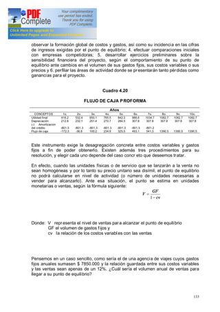 133
observar la formación global de costos y gastos, así como su incidencia en las cifras
de ingresos exigidas por el punto de equilibrio; 4. efectuar comparaciones iniciales
con empresas competidoras; 5. desarrollar ejercicios preliminares sobre la
sensibilidad financiera del proyecto, según el comportamiento de su punto de
equilibrio ante cambios en el volumen de sus gastos fijos, sus costos variables o sus
precios y 6. perfilar las áreas de actividad donde se pr esentarán tanto pérdidas como
ganancias para el proyecto.
Cuadro 4.20
FLUJO DE CAJA PROFORMA
Años
CONCEPTOS 1o. 2o. 3o. 4o. 5o. 6o. 7o. 8o. 9o. 10o.
Utilidad final
Depreciación
(-) Amortización
del crédito
Flujo de caja
416.2
212.8
-801.3
-172.3
532.4
232.1
-801.3
-36.8
650.1
251.4
-801.3
100.2
765.5
270.7
-801.3
234.9
842.3
284.5
-801.3
325.5
986.6
307.8
-801.3
493.1
1034.7
307.8
-801.2
541.3
1082.7
307.8
1390.5
1082.7
307.8
1390.5
1082.7
307.8
1390.5
Este instrumento exige la desagregación concreta entre costos variables y gastos
fijos a fin de poder obtenerlo. Existen además tres procedimientos para su
resolución, y elegir cada uno depende del caso concr eto que deseemos tratar.
En efecto, cuando las unidades físicas o de servicio que se lanzarán a la venta no
sean homogéneas y por lo tanto su precio unitario sea disímil, el punto de equilibrio
no podrá calcularse en nivel de actividad (o número de unidades necesarias a
vender para alcanzarlo). Ante esa situación, el punto se estima en unidades
monetarias o ventas, según la fórmula siguiente:
cv
GF
V
-
=
1
Donde: V repr esenta el nivel de ventas para alcanzar el punto de equilibrio
GF el volumen de gastos fijos y
cv la relación de los costos variables con las ventas
Pensemos en un caso sencillo, como sería el de una agencia de viajes cuyos gastos
fijos anuales sumasen $ 7850.000 y la relación guardada entre sus costos variables
y las ventas sean apenas de un 12%. ¿Cuál sería el volumen anual de ventas para
llegar a su punto de equilibrio?
 