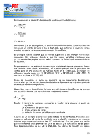 134
Sustituyendo en la ecuaci ón, la respuesta se obtiene inmediatamente:
454.8920
88.0
000.7850
12.01
000.7850
=
=
-
=
V
V
V
De manera que en este ejemplo, la empresa en cuestión tendrá como indicador de
referencia un monto cercano a los $ 8921.000, que definirán el nivel de ventas
anuales necesario para encontrarse en punto de equilibrio.
En principio, cabría suponer que las ventas superiores a ese margen representan
ganancias. Sin embargo, debido a que los costos variables mantienen una
proporción con las propias ventas, todo incremento de éstas implica un crecimiento
de aquéllos.
En consecuencia, para determinar con mayor precisión el área de ganancias, habrá
que eliminar tales costos. Asumiendo, en nuestro ejemplo, que el pronóstico de
ventas para el año analizado se hubiese fijado en $ 12 500.000, el margen de
utilidades estaría dado por: $ 12 500.000 (0.12 x 12 500.000 + 8 921.000). El
resultado equivale a $ 2 079.000.
Como se mencionó, el punto de equilibrio es un instrumento básicamente
comparativo, ya que los renglones de utilidades se fijan con mayor ajuste a partir de
los estados de resultado proforma.
Ahora bien, cuando las unidades de venta son sufi cientemente uniformes, se emplea
una ecuación distinta, que se expresa de la siguiente manera:
)( pcvp
GF
X
-
=
Donde: X número de unidades necesarias a vender para alcanzar el punto de
equilibrio
GF suma anual de gastos fijos
p precio unitario de venta
cv relación de costos variables a precio unitario
A través de un ejemplo, el empleo de este método ha de clarificarse. Pensemos que
deseamos calcular el punto de equilibrio para la división cuartos en un proyecto
hotelero cuya capacidad alcanza las 200 habitaciones. Por otra parte, sus tarifas
pueden unificarse en un promedio de US $ 85 dólares y la suma anual de los gastos
fijos departamentales es de US $ 3125.000. Por último, la relación de costos
 