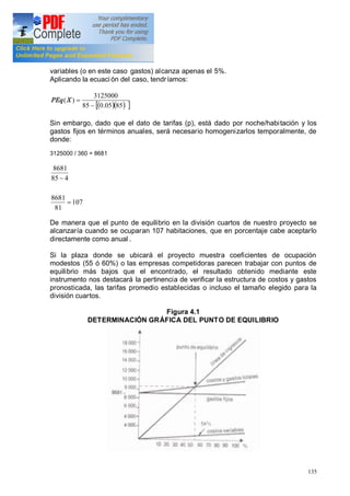 135
variables (o en este caso gastos) alcanza apenas el 5%.
Aplicando la ecuación del caso, tendríamos:
( )( ) ][ 8505.085
3125000
)(
-
=XPEq
Sin embargo, dado que el dato de tarifas (p), está dado por noche/habitación y los
gastos fijos en términos anuales, será necesario homogenizarlos temporalmente, de
donde:
3125000 / 360 = 8681
107
81
8681
485
8681
=
-
De manera que el punto de equilibrio en la división cuartos de nuestro proyecto se
alcanzaría cuando se ocuparan 107 habitaciones, que en porcentaje cabe aceptarlo
directamente como anual .
Si la plaza donde se ubicará el proyecto muestra coeficientes de ocupación
modestos (55 ó 60%) o las empresas competidoras parecen trabajar con puntos de
equilibrio más bajos que el encontrado, el resultado obtenido mediante este
instrumento nos destacará la pertinencia de verificar la estructura de costos y gastos
pronosticada, las tarifas promedio establecidas o incluso el tamaño elegido para la
división cuartos.
Figura 4.1
DETERMINACIÓN GRÁFICA DEL PUNTO DE EQUILIBRIO
 