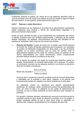 136
Finalmente, tenemos la gráfica, por medio de la cual podemos identificar tanto el
nivel de actividad como de ventas que señalan el punto de equilibrio según los datos
del caso anterior. A este respecto puede observarse la figura 4.1.
4.8.6.7 Razones o ratios financieros
Algunos indicadores de uso habitual en el campo de la administración empresarial,
suelen emplearse para analizar y valorar las características asignadas a la
estructura financiera del proyecto.
Existe una gran variedad de ellos, ya que simplemente son coeficientes que indican
la relación existente entre dos variables seleccionadas y obtenidas de los propios
estados financieros. No obstante, mencionaremos sólo las más utilizadas en los
estudios de factibilidad, dado el tipo de información que ofrecen.
Ø Razones de liquidez. A pesar de contar con un estado cuya función esencial
es mostrar los niveles de liquidez esperados para el proyecto, sus resultados
no pueden ser fácilmente comparables con otros casos o con los promedios
vigentes en el sector económico que se trate. En cambio, ante la
generalización lograda por los ratios (en muchos países se publican en los
diarios especializados, por ramas económicas), dichas comparaciones
permiten análisis sencillos y fructíferos en esa área.
Por lo regular, se emplean dos clases de razones para identificar grados de
liquidez, contemplando un momento determinado de la empresa. En ambas,
su información proviene de los balances proforma. La primera se denomina
razón de circulante y se expresa:
Activo circulante
Razón del circulante = -------------------------
Pasivo circulante
Como es obvio, muestra la proporción existente entre los recursos disponibles
y realizables por la empresa a corto plazo, respecto a los pasivos que
eventualmente puedan ser exigidos a la misma, también en el corto plazo.
Un coeficiente unitario (1), significaría una relación aparentemente
equilibrada. Sin embargo, deben considerarse siempre las peculiaridades del
ramo, así como el lugar y la categoría en los cuales se desenvolverá la
inversión, ya que no puede calificarse en forma definitiva cada indicador en
particular.
Por ejemplo, mantener elevados volúmenes de r ecursos en términos de activo
circulante cuando el ramo donde se ubicará la inversión no lo ha exigido, ni
existen supuestos sólidos de que lo hará, sería limitar su aplicación en
destinos más rentables, contemplados en los renglones del activo fijo.
 