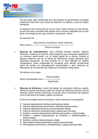 137
Por otra parte, tales coeficientes son instrumentos de aproximación a posibles
problemas financieros cuyo grado de detección es relativo y como tal deben
manejarse.
La segunda razón de liquidez se conoce como ácida porque es más estricta,
ya que del activo circulante sólo acepta como recursos realizables en el corto
plazo a los renglones de caja y bancos y cuentas por cobrar.
Su expresión es:
Caja, bancos y cuentas por cobrar (efectivo)
Razón ácida = -------------------------------------------------------------
Pasivo circulante
Ø Razones de endeudamiento. Este indicador llamado también palanca
financiera , relaciona el volumen total de pasivos que la empresa manejará en
un momento determinado, con el capital global de la misma. Gracias al
balance proforma, que es su fuente de información, puede estimarse para
diferentes situaciones. Se trata también de un ratio utilizable en análisis
comparativos. Suele empleársele en proyectos para reforzar conclusiones
sobre los grados de endeudamiento pronosticados y para observar las
alternativas de incrementar los créditos en el mediano o largo plazo.
Se expresa como sigue:
Pasivos totales
Razón de endeudami ento = ------------------------
Capital total
Ø Razones de eficiencia. A partir del estado de resultados proforma, pueden
obtenerse ciertos indicadores sobre los niveles de eficiencia previstos para la
empresa. Estos últimos contribuyen a evaluar, tanto el pronóstico de ingresos
como la estructura de costos y gastos concebi da.
Entre los principales ratios de eficiencia, cabría mencionar los siguientes:
v Ingresos departamento habitaciones/ingresos totales
v Ingresos departamento de alimento y bebidas/ingresos totales
v Ingresos departamento otros servicios/ingresos totales
v Costo de alimentos y bebidas/costos y gastos oper acionales
v Sueldos y salarios departamento habitaciones/sueldos y sal ario totales
v Sueldos y salarios departamento de alimentos y bebidas/sueldos y
salarios totales
v Sueldos y salarios totales/ingresos totales
v Otros gastos habitaciones/costos y gastos operacionales
v Otros gastos de alimentos y bebidas/costos y gastos operacionales
 