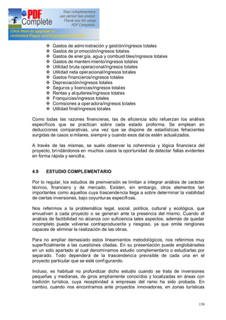 138
v Gastos de administración y gestión/ingresos totales
v Gastos de promoción/ingresos totales
v Gastos de ener gía, agua y combusti bles/ingresos totales
v Gastos de manteni miento/ingresos totales
v Utilidad bruta operacional/ingresos totales
v Utilidad neta operacional/ingresos totales
v Gastos financieros/ingresos totales
v Depreciación/ingresos totales
v Seguros y licencias/ingresos totales
v Rentas y alquileres/ingresos totales
v Franquicias/ingresos totales
v Comisiones a operadora/ingresos totales
v Utilidad final/ingresos totales
Como todas las razones financieras, las de eficiencia sólo refuerzan los análisis
específicos que se practican sobre cada estado proforma. Se emplean en
deducciones comparativas, una vez que se dispone de estadísticas fehacientes
surgidas de casos similares, siempre y cuando esos dat os estén actualizados.
A través de las mismas, se suele observar la coherencia y lógica financiera del
proyecto, brindándonos en muchos casos la oportunidad de detectar fallas evidentes
en forma rápida y sencilla.
4.9 ESTUDIO COMPLEMENTARIO
Por lo regular, los estudios de preinversión se limitan a integrar análisis de carácter
técnico, financiero y de mercado. Existen, sin embargo, otros elementos tan
importantes como aquellos cuya trascendencia llega a sobre determinar la viabilidad
de ciertas inversiones, bajo coyunturas específicas.
Nos referimos a la problemática legal, social, política, cultural y ecológica, que
envuelven a cada proyecto o se generan ante la presencia del mismo. Cuando el
análisis de factibilidad no alcanza con suficiencia tales aspectos, además de quedar
incompleto puede volverse contraproducente y riesgoso, ya que omite renglones
capaces de eliminar la realización de las obras.
Para no ampliar demasiado estos lineamientos metodológicos, nos referimos muy
superficialmente a las cuestiones citadas. En su presentación puede englobárseles
en un solo apartado al cual denominamos estudio complementario o estudiarlas por
separado. Todo dependerá de la trascendencia previsible de cada una en el
proyecto particular que se esté configurando.
Incluso, es habitual no profundizar dicho estudio cuando se trata de inversiones
pequeñas y medianas, de giros ampliamente conocidos y localizadas en áreas con
tradición turística, cuya receptividad a empresas del ramo ha sido probada. En
cambio, cuando nos encontramos ante proyectos innovadores, en zonas turísticas
 