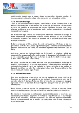 139
relativamente inexploradas o cuyas obras comprometen elevados montos de
recursos, es conveniente investigar estos elementos con adecuada precisión.
4.9.1 Problemática legal
Tanto a los condicionamientos legales, como al resto de los contemplados en el
estudio complementario se les clasifica con el título de problemática. Ello se debe al
conjunto de variables y situaciones que deben estudiarse en cada caso, hasta
alcanzar un juicio en torno a las mismas, según faciliten, obstaculicen o impidan la
realización del proyecto.
La de carácter legal, implica una investigación adecuada sobre todo el cuerpo de
leyes, reglamentos, disposiciones y demás normas emitidas por las autoridades
competentes, cuya letra y/o espíritu se relacione con la ejecución y operación de la
empresa en estudio.
Deberá conocerse también, antes de emitir conclusiones definitivas, si se han
presentado conflictos con uso de argumentos legales, contrarios a la naturaleza del
proyecto o situaciones de hecho , no obstante que por derecho estuviesen fuera de
lugar.
Asimismo, cuando las particularidades de la inversión lo requiera, habrá que
desarrollar las propuestas legales pertinentes a fin de adecuar la legislación vigente
a sus necesidades y que el proyecto contemple la explotación de técnicas, procesos
o ideas sin los suficientes antecedentes.
En países como México, donde los absurdos y las yuxtaposiciones en el régimen de
tenencia de la tierra son crónicos y generalizados, esta problemática adquiere una
relevancia inusitada al interior de cualquier proyecto. A través de su análisis se
buscará identificar, no sólo los estrangulamientos, sino fundamentalmente las
soluciones que la madeja legal ofrezca.
4.9.2 Problemática social
Han sido ampliamente comentados los efectos sociales que suele provocar el
fenómeno del turismo, aun cuando se les confunde frecuentemente con los de
carácter cultural. A dichos efectos se debe el impacto que produce en cualquier
agregado humano el contacto de sus integrantes con personas que provienen de
otros lugares.
Estas últimas presentan pautas de comportamiento distintas e imponen ciertas
relaciones sociales que no siempre son benéficas para las poblaciones receptoras.
En materia de inversiones, el análisis sobre la problemática social se concreta a una
estimación general sobre los grados de rechazo o aceptabilidad que se esperan por
parte de los residentes, respecto al proyecto, así como de aquellos involucrados
directa o indirectamente por el mismo. Ello comprende tanto la fase constructiva
como la operativa.
 