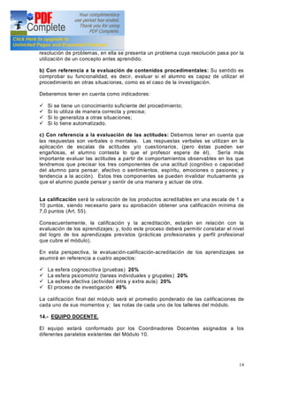 14
resolución de problemas, en ella se presenta un problema cuya resolución pasa por la
utilización de un concepto antes aprendido.
b) Con referencia a la evaluación de contenidos procedimentales: Su sentido es
comprobar su funcionalidad, es decir, evaluar si el alumno es capaz de utilizar el
procedimiento en otras situaciones, como es el caso de la investigación.
Deberemos tener en cuenta como indicadores:
ü Si se tiene un conocimiento suficiente del procedimiento;
ü Si lo utiliza de manera correcta y precisa;
ü Si lo generaliza a otras situaciones;
ü Si lo tiene automatizado.
c) Con referencia a la evaluación de las actitudes: Debemos tener en cuenta que
las respuestas son verbales o mentales. Las respuestas verbales se utilizan en la
aplicación de escalas de actitudes y/o cuestionarios, (pero éstas pueden ser
engañosas, el alumno contesta lo que el profesor espera de él). Sería más
importante evaluar las actitudes a partir de comportamientos observables en los que
tendremos que precisar los tres componentes de una actitud (cognitivo o capacidad
del alumno para pensar, afectivo o sentimientos, espíritu, emociones o pasiones; y
tendencia a la acción). Estos tres componentes se pueden invalidar mutuamente ya
que el alumno puede pensar y sentir de una manera y actuar de otra.
La calificación será la valoración de los productos acreditables en una escala de 1 a
10 puntos, siendo necesario para su aprobación obtener una calificación mínima de
7,0 puntos (Art. 55).
Consecuentemente, la calificación y la acreditación, estarán en relación con la
evaluación de los aprendizajes; y, todo este proceso deberá permitir constatar el nivel
del logro de los aprendizajes previstos (prácticas profesionales y perfil profesional
que cubre el módulo).
En esta perspectiva, la evaluación-calificación-acreditación de los aprendizajes se
asumirá en referencia a cuatro aspectos:
ü La esfera cognoscitiva (pruebas) 20%
ü La esfera psicomotriz (tareas individuales y grupales) 20%
ü La esfera afectiva (actividad intra y extra aula) 20%
ü El proceso de investigación 40%
La calificación final del módulo será el promedio ponderado de las calificaciones de
cada uno de sus momentos y; las notas de cada uno de los talleres del módulo.
14.- EQUIPO DOCENTE.
El equipo estará conformado por los Coordinadores Docentes asignados a los
diferentes paralelos existentes del Módulo 10.
 