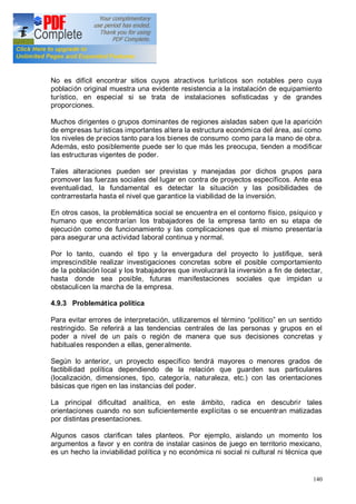 140
No es difícil encontrar sitios cuyos atractivos turísticos son notables pero cuya
población original muestra una evidente resistencia a la instalación de equipamiento
turístico, en especial si se trata de instalaciones sofisticadas y de grandes
proporciones.
Muchos dirigentes o grupos dominantes de regiones aisladas saben que la aparición
de empresas turísticas importantes altera la estructura económica del área, así como
los niveles de precios tanto para los bienes de consumo como para la mano de obra.
Además, esto posiblemente puede ser lo que más les preocupa, tienden a modificar
las estructuras vigentes de poder.
Tales alteraciones pueden ser previstas y manejadas por dichos grupos para
promover las fuerzas sociales del lugar en contra de proyectos específicos. Ante esa
eventualidad, la fundamental es detectar la situación y las posibilidades de
contrarrestarla hasta el nivel que garantice la viabilidad de la inversión.
En otros casos, la problemática social se encuentra en el contorno físico, psíquico y
humano que encontrarían los trabajadores de la empresa tanto en su etapa de
ejecución como de funcionamiento y las complicaciones que el mismo presentaría
para asegurar una actividad laboral continua y normal.
Por lo tanto, cuando el tipo y la envergadura del proyecto lo justifique, será
imprescindible realizar investigaciones concretas sobre el posible comportamiento
de la población local y los trabajadores que involucrará la inversión a fin de detectar,
hasta donde sea posible, futuras manifestaciones sociales que impidan u
obstaculicen la marcha de la empresa.
4.9.3 Problemática política
Para evitar errores de interpretación, utilizaremos el término político en un sentido
restringido. Se referirá a las tendencias centrales de las personas y grupos en el
poder a nivel de un país o región de manera que sus decisiones concretas y
habituales responden a ellas, generalmente.
Según lo anterior, un proyecto específico tendrá mayores o menores grados de
factibilidad política dependiendo de la relación que guarden sus particulares
(localización, dimensiones, tipo, categoría, naturaleza, etc.) con las orientaciones
básicas que rigen en las instancias del poder.
La principal dificultad analítica, en este ámbito, radica en descubrir tales
orientaciones cuando no son suficientemente explícitas o se encuentran matizadas
por distintas presentaciones.
Algunos casos clarifican tales planteos. Por ejemplo, aislando un momento los
argumentos a favor y en contra de instalar casinos de juego en territorio mexicano,
es un hecho la inviabilidad política y no económica ni social ni cultural ni técnica que
 