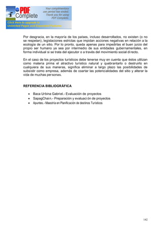 142
Por desgracia, en la mayoría de los países, incluso desarrollados, no existen (o no
se respetan), legislaciones estrictas que impidan acciones negativas en relación a la
ecología de un sitio. Por lo pronto, queda apenas para impedirlas el buen juicio del
propio ser humano ya sea por intermedio de sus entidades gubernamentales, en
forma individual si se trata del ejecutor o a través del movimiento social directo.
En el caso de los proyectos turísticos debe tenerse muy en cuenta que éstos utilizan
como materia prima el atractivo turístico natural y quebrantarlo o destruirlo en
cualquiera de sus maneras, significa eliminar a largo plazo las posibilidades de
subsistir como empresa, además de coartar las potencialidades del sitio y alterar la
vida de muchas personas.
REFERENCIA BIBLIOGRÁFICA
· Baca Urbina Gabriel.- Evaluación de proyectos
· SapagChain.- Preparación y evaluaci ón de proyectos
· Apuntes.- Maestría en Planificación de destinos Turísticos
 