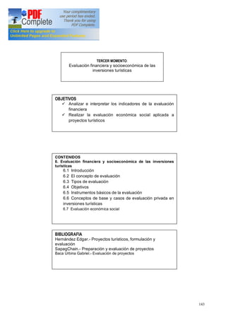 143
TERCER MOMENTO:
Evaluación financiera y socioeconómica de las
inversiones turísticas
OBJETIVOS
ü Analizar e interpretar los indicadores de la evaluación
financiera
ü Realizar la evaluación económica social aplicada a
proyectos turísticos
CONTENIDOS
6. Evaluación financiera y socioeconómica de las inversiones
turísticas
6.1 Introducción
6.2 El concepto de evaluación
6.3 Tipos de evaluación
6.4 Objetivos
6.5 Instrumentos básicos de la evaluación
6.6 Conceptos de base y casos de evaluación privada en
inversiones turísticas
6.7 Evaluación económica social
BIBLIOGRAFIA
Hernández Edgar.- Proyectos turísticos, formulación y
evaluación
SapagChain.- Preparación y evaluación de proyectos
Baca Urbina Gabriel.- Evaluación de proyectos
 
