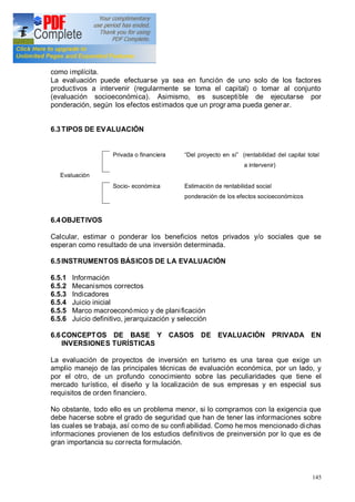 145
como implícita.
La evaluación puede efectuarse ya sea en función de uno solo de los factores
productivos a intervenir (regularmente se toma el capital) o tomar al conjunto
(evaluación socioeconómica). Asimismo, es susceptible de ejecutarse por
ponderación, según los efectos estimados que un progr ama pueda gener ar.
6.3TIPOS DE EVALUACIÓN
Evaluación
Privada o financiera Del proyecto en sí (rentabilidad del capital total
a intervenir)
Socio- económica Estimación de rentabilidad social
ponderación de los efectos socioeconómicos
6.4OBJETIVOS
Calcular, estimar o ponderar los beneficios netos privados y/o sociales que se
esperan como resultado de una inversión determinada.
6.5INSTRUMENTOS BÁSICOS DE LA EVALUACIÓN
6.5.1 Información
6.5.2 Mecanismos correctos
6.5.3 Indicadores
6.5.4 Juicio inicial
6.5.5 Marco macroeconómico y de planificación
6.5.6 Juicio definitivo, jerarquización y selección
6.6CONCEPTOS DE BASE Y CASOS DE EVALUACIÓN PRIVADA EN
INVERSIONES TURÍSTICAS
La evaluación de proyectos de inversión en turismo es una tarea que exige un
amplio manejo de las principales técnicas de evaluación económica, por un lado, y
por el otro, de un profundo conocimiento sobre las peculiaridades que tiene el
mercado turístico, el diseño y la localización de sus empresas y en especial sus
requisitos de orden financiero.
No obstante, todo ello es un problema menor, si lo compramos con la exigencia que
debe hacerse sobre el grado de seguridad que han de tener las informaciones sobre
las cuales se trabaja, así como de su confiabilidad. Como hemos mencionado dichas
informaciones provienen de los estudios definitivos de preinversión por lo que es de
gran importancia su correcta formulación.
 