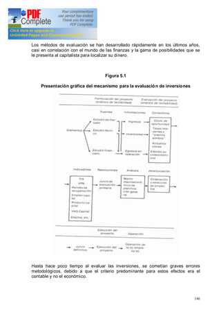 146
Los métodos de evaluación se han desarrollado rápidamente en los últimos años,
casi en correlación con el mundo de las finanzas y la gama de posibilidades que se
le presenta al capitalista para localizar su dinero.
Figura 5.1
Presentación gráfica del mecanismo para la evaluación de inversiones
Hasta hace poco tiempo al evaluar las inversiones, se cometían graves errores
metodológicos, debido a que el criterio predominante para estos efectos era el
contable y no el económico.
 