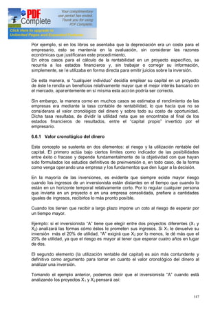 147
Por ejemplo, si en los libros se asentaba que la depreciación era un costo para el
empresario, esto se mantenía en la evaluación, sin considerar las razones
económicas que justificaran este procedimiento.
En otros casos para el cálculo de la rentabilidad en un proyecto específico, se
recurría a los estados financieros y, sin trabajar o corregir su información,
simplemente, se le utilizaba en forma directa para emitir juicios sobre la inversión.
De esta manera, si cualquier individuo decidía emplear su capital en un proyecto
de éste le rendía un beneficios relativamente mayor que el mejor interés bancario en
el mercado, aparentemente en sí misma esta acción podría ser correcta.
Sin embargo, la manera como en muchos casos se estimaba el rendimiento de las
empresas era mediante la tasa contable de rentabilidad, lo que hacía que no se
considerara el valor cronológico del dinero y sobre todo su costo de oportunidad.
Dicha tasa resultaba, de dividir la utilidad neta que se encontraba al final de los
estados financieros de resultados, entre el capital propio invertido por el
empresario.
6.6.1 Valor cronológico del dinero
Este concepto se sustenta en dos elementos: el riesgo y la utilización rentable del
capital. El primero actúa bajo ciertos límites como indicador de las posibilidades
entre éxito o fracaso y depende fundamentalmente de la objetividad con que hayan
sido formulados los estudios definitivos de preinversión o, en todo caso, de la forma
como venga oper ando una empresa y los fundamentos que den lugar a la decisión.
En la mayoría de las inversiones, es evidente que siempre existe mayor riesgo
cuando los ingresos de un inversionista están distantes en el tiempo que cuando lo
están en un horizonte temporal relativamente corto. Por lo regular cualquier persona
que invierte en un proyecto o en una empresa consolidada, prefiere a cantidades
iguales de ingresos, recibirlos lo más pronto posible.
Cuando los tienen que recibir a largo plazo impone un coto al riesgo de esperar por
un tiempo mayor.
Ejemplo: si el inversionista A tiene que elegir entre dos proyectos diferentes (X1 y
X2) analizará las formas cómo éstos le prometen sus ingresos. Si X1 le devuelve su
inversión más el 20% de utilidad, A exigirá que X2 por lo menos, le dé más que el
20% de utilidad, ya que el riesgo es mayor al tener que esperar cuatro años en lugar
de dos.
El segundo elemento (la utilización rentable del capital) es aún más contundente y
definitivo como argumento para tomar en cuanto el valor cronológico del dinero al
analizar una inversión.
Tomando el ejemplo anterior, podemos decir que el inversionista A cuando está
analizando los proyectos X1 y X2 pensará así:
 
