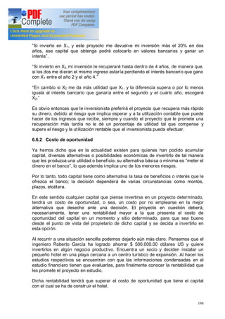 148
Si invierto en X1, y este proyecto me devuelve mi inversión más el 20% en dos
años, ese capital que obtenga podré colocarlo en valores bancarios y ganar un
interés .
Si invierto en X2, mi inversión le recuperaré hasta dentro de 4 años, de manera que,
si los dos me dieran el mismo ingreso estaría perdiendo el interés bancario que gano
con X1 entre el año 2 y el año 4.
En cambio si X2 me da más utilidad que X1, y la diferencia supera o por lo menos
iguala al interés bancario que ganaría entre el segundo y el cuarto año, escogeré
X2.
Es obvio entonces que le inversionista preferirá el proyecto que recupera más rápido
su dinero, debido al riesgo que implica esperar y a la utilización contable que puede
hacer de los ingresos que recibe, siempre y cuando el proyecto que le promete una
recuperación más tardía no le dé un porcentaje de utilidad tal que compense y
supere el riesgo y la utilización rentable que el inversionista pueda efectuar.
6.6.2 Costo de oportunidad
Ya hemos dicho que en la actualidad existen para quienes han podido acumular
capital, diversas alternativas o posibilidades económicas de invertirlo de tal manera
que les produzca una utilidad o beneficio; su alternativa básica o mínima es meter el
dinero en el banco , lo que además implica uno de los menores riesgos.
Por lo tanto, todo capital tiene como alternativa la tasa de beneficios o interés que le
ofrezca el banco; la decisión dependerá de varias circunstancias como montos,
plazos, etcétera.
En este sentido cualquier capital que piense invertirse en un proyecto determinado,
tendrá un costo de oportunidad, o sea, un costo por no emplearse en la mejor
alternativa que deseche ante una decisión. El proyecto en cuestión deberá,
necesariamente, tener una rentabilidad mayor a la que presenta el costo de
oportunidad del capital en un momento y sitio determinado, para que sea bueno
desde el punto de vista del propietario de dicho capital y se decida a invertirlo en
esta opción.
Al recurrir a una situación sencilla podemos dejarlo aún más claro. Pensemos que el
ingeniero Roberto García ha logrado ahorrar $ 500.000.00 dólares US y quiere
invertirlos en algún negocio productivo. Encuentra un socio y deciden instalar un
pequeño hotel en una playa cercana a un centro turístico de expansión. Al hacer los
estudios respectivos se encuentran con que las informaciones condensadas en el
estudio financiero tienen que evaluarlas, para finalmente conocer la rentabilidad que
les promete el proyecto en estudio.
Dicha rentabilidad tendrá que superar el costo de oportunidad que tiene el capital
con el cual se ha de construir el hotel.
 