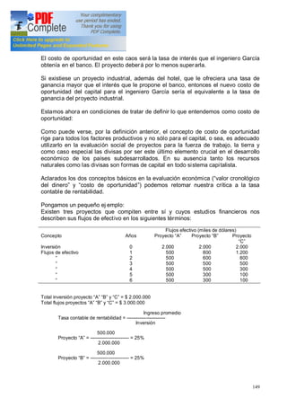 149
El costo de oportunidad en este caos será la tasa de interés que el ingeniero García
obtenía en el banco. El proyecto deberá por lo menos superarla.
Si existiese un proyecto industrial, además del hotel, que le ofreciera una tasa de
ganancia mayor que el interés que le propone el banco, entonces el nuevo costo de
oportunidad del capital para el ingeniero García sería el equivalente a la tasa de
ganancia del proyecto industrial.
Estamos ahora en condiciones de tratar de definir lo que entendemos como costo de
oportunidad:
Como puede verse, por la definición anterior, el concepto de costo de oportunidad
rige para todos los factores productivos y no sólo para el capital, o sea, es adecuado
utilizarlo en la evaluación social de proyectos para la fuerza de trabajo, la tierra y
como caso especial las divisas por ser este último elemento crucial en el desarrollo
económico de los países subdesarrollados. En su ausencia tanto los recursos
naturales como las divisas son formas de capital en todo sistema capitalista.
Aclarados los dos conceptos básicos en la evaluación económica ( valor cronológico
del dinero y costo de oportunidad ) podemos retomar nuestra crítica a la tasa
contable de rentabilidad.
Pongamos un pequeño ej emplo:
Existen tres proyectos que compiten entre sí y cuyos estudios financieros nos
describen sus flujos de efectivo en los siguientes términos:
Flujos efectivo (miles de dólares)
Concepto Años Proyecto A Proyecto B Proyecto
C
Inversión
Flujos de efectivo
0
1
2
3
4
5
6
2.000
500
500
500
500
500
500
2.000
800
600
500
500
300
300
2.000
1.200
800
500
300
100
100
Total inversión proyecto A B y C = $ 2.000.000
Total flujos proyectos A B y C = $ 3.000.000
Ingreso promedio
Tasa contable de rentabilidad = ------------------------
Inversión
500.000
Proyecto A = ------------------------ = 25%
2.000.000
500.000
Proyecto B = ------------------------ = 25%
2.000.000
 