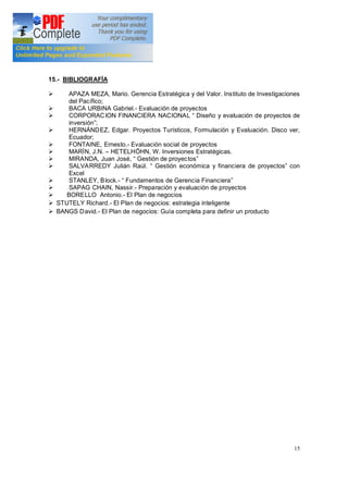 15
15.- BIBLIOGRAFÍA
Ø APAZA MEZA, Mario. Gerencia Estratégica y del Valor. Instituto de Investigaciones
del Pacífico;
Ø BACA URBINA Gabriel.- Evaluación de proyectos
Ø CORPORACION FINANCIERA NACIONAL Diseño y evaluación de proyectos de
inversión ;
Ø HERNÁNDEZ, Edgar. Proyectos Turísticos, Formulación y Evaluación. Disco ver,
Ecuador;
Ø FONTAINE, Ernesto.- Evaluación social de proyectos
Ø MARÍN, J.N. HETELHÖHN, W. Inversiones Estratégicas.
Ø MIRANDA, Juan José, Gestión de proyectos
Ø SALVARREDY Julián Raúl. Gestión económica y financiera de proyectos con
Excel
Ø STANLEY, Block.- Fundamentos de Gerencia Financiera
Ø SAPAG CHAIN, Nassir.- Preparación y evaluación de proyectos
Ø BORELLO Antonio.- El Plan de negocios
Ø STUTELY Richard.- El Plan de negocios: estrategia inteligente
Ø BANGS David.- El Plan de negocios: Guía completa para definir un producto
 
