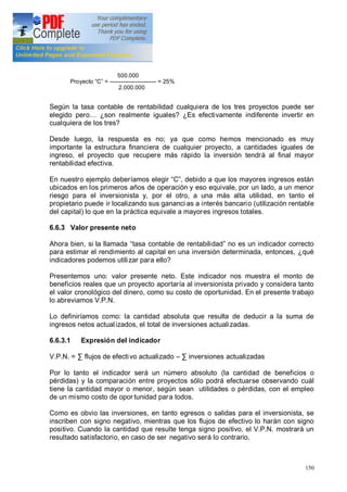 150
500.000
Proyecto C = ------------------------ = 25%
2.000.000
Según la tasa contable de rentabilidad cualquiera de los tres proyectos puede ser
elegido pero ¿son realmente iguales? ¿Es efectivamente indiferente invertir en
cualquiera de los tres?
Desde luego, la respuesta es no; ya que como hemos mencionado es muy
importante la estructura financiera de cualquier proyecto, a cantidades iguales de
ingreso, el proyecto que recupere más rápido la inversión tendrá al final mayor
rentabilidad efectiva.
En nuestro ejemplo deberíamos elegir C , debido a que los mayores ingresos están
ubicados en los primeros años de operación y eso equivale, por un lado, a un menor
riesgo para el inversionista y, por el otro, a una más alta utilidad, en tanto el
propietario puede ir localizando sus gananci as a interés bancario (utilización rentable
del capital) lo que en la práctica equivale a mayores ingresos totales.
6.6.3 Valor presente neto
Ahora bien, si la llamada tasa contable de rentabilidad no es un indicador correcto
para estimar el rendimiento al capital en una inversión determinada, entonces, ¿qué
indicadores podemos utilizar para ello?
Presentemos uno: valor presente neto. Este indicador nos muestra el monto de
beneficios reales que un proyecto aportaría al inversionista privado y considera tanto
el valor cronológico del dinero, como su costo de oportunidad. En el presente trabajo
lo abreviamos V.P.N.
Lo definiríamos como: la cantidad absoluta que resulta de deducir a la suma de
ingresos netos actualizados, el total de inversiones actualizadas.
6.6.3.1 Expresión del indicador
V.P.N. = flujos de efectivo actualizado inversiones actualizadas
Por lo tanto el indicador será un número absoluto (la cantidad de beneficios o
pérdidas) y la comparación entre proyectos sólo podrá efectuarse observando cuál
tiene la cantidad mayor o menor, según sean utilidades o pérdidas, con el empleo
de un mismo costo de opor tunidad para todos.
Como es obvio las inversiones, en tanto egresos o salidas para el inversionista, se
inscriben con signo negativo, mientras que los flujos de efectivo lo harán con signo
positivo. Cuando la cantidad que resulte tenga signo positivo, el V.P.N. mostrará un
resultado satisfactorio, en caso de ser negativo será lo contrario.
 