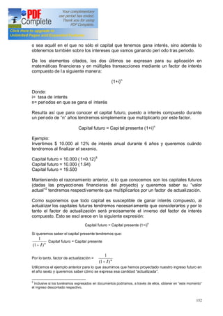 152
o sea aquél en el que no sólo el capital que tenemos gana interés, sino además lo
obtenemos también sobre los intereses que vamos ganando peri odo tras periodo.
De los elementos citados, los dos últimos se expresan para su aplicación en
matemáticas financieras y en múltiples transacciones mediante un factor de interés
compuesto de la siguiente manera:
(1+i)n
Donde:
i= tasa de interés
n= periodos en que se gana el interés
Resulta así que para conocer el capital futuro, puesto a interés compuesto durante
un periodo de n años tendremos simplemente que multiplicarlo por este factor.
Capital futuro = Capital presente (1+i)n
Ejemplo:
Invertimos $ 10.000 al 12% de interés anual durante 6 años y queremos cuándo
tendremos al finalizar el sexenio.
Capital futuro = 10.000 ( 1+0.12)6
Capital futuro = 10.000 ( 1.94)
Capital futuro = 19.500
Manteniendo el razonamiento anterior, si lo que conocemos son los capitales futuros
(dadas las proyecciones financieras del proyecto) y queremos saber su valor
actual 2
tendremos respectivamente que multiplicarlos por un factor de actualización.
Como suponemos que todo capital es susceptible de ganar interés compuesto, al
actualizar los capitales futuros tendremos necesariamente que considerarlos y por lo
tanto el factor de actualización será precisamente el inverso del factor de interés
compuesto. Esto se escl arece en la siguiente expresión:
Capital futuro = Capital presente (1+i)n
Si queremos saber el capital presente tendremos que:
n
I)1(
1
+
Capital futuro = Capital presente
Por lo tanto, factor de actualización = n
I)1(
1
+
Utilicemos el ejemplo anterior para lo que asumimos que hemos proyectado nuestro ingreso futuro en
el año sexto y queremos saber cómo se expresa esa cantidad actualizada .
2
Inclusive si los tuviéramos expresados en documentos podríamos, a través de ellos, obtener en este momento
el ingreso descontado respectivo.
 
