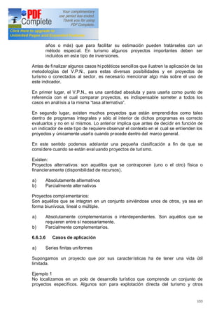 155
años o más) que para facilitar su estimación pueden tratárseles con un
método especial. En turismo algunos proyectos importantes deben ser
incluidos en este tipo de inversiones.
Antes de finalizar algunos casos hi potéticos sencillos que ilustren la aplicación de las
metodologías del V.P.N., para estas diversas posibilidades y en proyectos de
turismo o conectados al sector, es necesario mencionar algo más sobre el uso de
este indicador.
En primer lugar, el V.P.N., es una cantidad absoluta y para usarla como punto de
referencia con el cual comparar proyectos, es indispensable someter a todos los
casos en análisis a la misma tasa alternativa .
En segundo lugar, existen muchos proyectos que están emprendidos como tales
dentro de programas integrales y sólo al interior de dichos programas es correcto
evaluarlos y no en sí mismos. Lo anterior implica que antes de decidir en función de
un indicador de este tipo de requiere observar el contexto en el cual se entienden los
proyectos y únicamente usarlo cuando procede dentro del marco general.
En este sentido podemos adelantar una pequeña clasificación a fin de que se
considere cuando se están eval uando proyectos de turismo.
Existen:
Proyectos alternativos: son aquéllos que se contraponen (uno o el otro) física o
financieramente (disponibilidad de recursos).
a) Absolutamente alternativos
b) Parcialmente alternativos
Proyectos complementarios:
Son aquéllos que se integran en un conjunto sirviéndose unos de otros, ya sea en
forma biunívoca, lineal o múltiple.
a) Absolutamente complementarios o interdependientes. Son aquéllos que se
requieren entre sí necesariamente.
b) Parcialmente complementarios.
6.6.3.6 Casos de aplicación
a) Series finitas uniformes
Supongamos un proyecto que por sus características ha de tener una vida útil
limitada.
Ejemplo 1
No localizamos en un polo de desarrollo turístico que comprende un conjunto de
proyectos específicos. Algunos son para explotación directa del turismo y otros
 