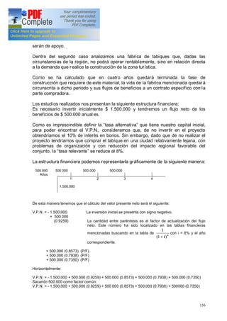 156
serán de apoyo.
Dentro del segundo caso analizamos una fábrica de tabiques que, dadas las
circunstancias de la región, no podrá operar rentablemente, sino en relación directa
a la demanda que realice la construcción de la zona turística.
Como se ha calculado que en cuatro años quedará terminada la fase de
construcción que requiere de este material, la vida de la fábrica mencionada quedará
circunscrita a dicho periodo y sus flujos de beneficios a un contrato específico con la
parte compradora.
Los estudios realizados nos presentan la siguiente estructura financiera:
Es necesario invertir inicialmente $ 1.500.000 y tendremos un flujo neto de los
beneficios de $ 500.000 anual es.
Como es imprescindible definir la tasa alternativa que tiene nuestro capital inicial,
para poder encontrar el V.P.N., consideramos que, de no invertir en el proyecto
obtendríamos el 10% de interés en bonos. Sin embargo, dado que de no realizar el
proyecto tendríamos que comprar el tabique en una ciudad relativamente lejana, con
problemas de organización y con reducción del impacto regional favorable del
conjunto, la tasa relevante se reduce al 8%.
La estructura financiera podemos representarla gráficamente de la siguiente manera:
500.000 500.000 500.000 500.000
Años
1 2 3 4
1.500.000
De esta manera tenemos que el cálculo del valor presente neto será el siguiente:
V.P.N. = - 1.500.000 La inversión inicial se presenta con signo negativo.
+ 500.000
(0.9259) La cantidad entre paréntesis es el factor de actualización del flujo
neto. Este número ha sido localizado en las tablas financieras
mencionadas buscando en la tabla de n
i)1(
1
+
con i = 8% y el año
correspondiente.
+ 500.000 (0.8573) (P/F)
+ 500.000 (0.7938) (P/F)
+ 500.000 (0.7350) (P/F)
Horizontalmente:
V.P.N. = - 1.500.000 + 500.000 (0.9259) + 500.000 (0.8573) + 500.000 (0.7938) + 500.000 (0.7350)
Sacando 500.000 como factor común:
V.P.N. = - 1.500.000 + 500.000 (0.9259) + 500.000 (0.8573) + 500.000 (0.7938) + 500000 (0.7350)
 