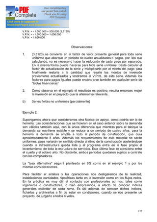 157
V.P.N. = - 1.500.000 + 500.000 (3,3120)
V.P.N. = - 1.500.000 + 1.656.000
V.P.N. = 1.656.000
Observaciones:
1. (3,3120) se convierte en el factor de valor presente general para toda serie
uniforme que abarque un periodo de cuatro anualidades o pagos, por loo que
calculando, no es necesario hacer la reducción de cada pago por separado.
En la misma forma puede hacerse para toda serie uniforme. Basta calcular el
factor de actualización de la serie y multiplicarlo por el monto del pago para
finalmente restarle a la cantidad que resulte los montos de inversión
previamente actualizados y tendremos el V.P.N., de esta serie. Además los
factores para pagos iguales puede encontrarse también en cualquier serie de
tablas financieras
2. Como observa en el ejemplo el resultado es positivo, resulta entonces mejor
la inversión en el proyecto que la alternativa relevante.
b) Series finitas no uniformes (parcialmente)
Ejemplo 2.
Supongamos ahora que consideramos otra fábrica de apoyo, como podría ser la de
herrería. Las consideraciones que se hicieron en el caso anterior sobre la demanda
son válidas también aquí, con la única diferencia que mientras para el tabique la
demanda se mantiene estable y se reduce a un periodo de cuatro años, para la
herrería la demanda se amplía a todo el periodo de construcción, que dura
aproximadamente 8 años. Además los requerimientos de este material no serán
uniformes, pues variarán en sentido directo al ritmo de la construcción acelerándose
cuando la infraestructura queda lista y el programa entre en la fase propia al
levantamiento de toda la estructura de servicios. Esta última fase se considera entre
el cuarto y el octavo año. No obstante, ambos periodos quedaron sujetos a contrato
con los compradores.
La tasa alternativa seguirá planteada en 8% como en el ejemplo 1 y por las
mismas consideraciones.
Para facilitar el análisis y las operaciones nos desligaremos de la realidad,
estableciendo cantidades hipotéticas tanto en la inversión como en los flujos netos.
En la práctica es muy útil el contacto con profesionales ad hoc, tales como
ingenieros o constructores, o bien empresarios, a efecto de conocer índices
generales estándar de cada ramo. Es útil además de conocer dichos índices,
ficharlos y archivarlos a fin de estar en condiciones, cuando se nos presente un
proyecto, de juzgarlo a todos niveles.
 