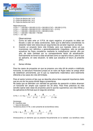 159
C = flujos de efectivo del 1 al 8
A = flujos de efectivo del 1 al 4
B = flujos de efectivo del 5 al 8
Matemáticamente:
V.P.N. = - 1.500.000 + 200.000 (3.312) + 300.000 (5.747) 300.000 (3.312)
V.P.N. = - 1.500.000 + 200.000 (3.312) + 300.000 (5.747) (3.312)
V.P.N. = - 1.500.000 + 200.000 (3.312) + 300.000 (2.435)
V.P.N. = - 1.500.000 + 662.400 + 730.500
V.P.N. = - 107.100
Observaciones
1. Como se sabe ante un V.P.N. de signo negativo, el proyecto no debe ser
llevado a cabo en estas condiciones, dado que la alternativa considerada no
obstante haber sido reduci da por argumentos de car ácter regional, es mejor.
2. Cuando un proyecto tiene vida limitada, pero sus ingresos netos y/o sus
inversiones son definitiva y generalizadamente irregulares, sólo es posible
actualizar los flujos monetarios mediante la multiplicación parcial, año por
año, de cada cantidad por su correspondiente factor de actualización.
Estrictamente se tomaría cada anuali dad como un capi tal a futuro, para lo que
se aplicaría, en esta situación, la tabla que actualiza el futuro al presente
(P/F).
c) Series infinitas
Para los casos de proyectos en que se propone una vida útil de amplio e indefinido
horizonte, la estructura financiera propia en el rubro de flujos netos se antoja difícil
de establecer previamente, por lo que su tratamiento matemático será totalmente
diferente a los casos de vida útil limitada.
Para el sector turismo el tipo que se describe ahora tiene especial importancia dado
que es uno de los pocos donde llega a presentarse.
No basta que se delimiten con claridad los períodos de operación si éstos alcanzan
un horizonte tan amplio que superan los 20 años. Para fines prácticos es más
sencillo operar esta clase de proyectos para lo que les suponemos una vida infinita y
les aplicamos la fórmula que en seguida veremos:
V.P.N. = - C + BO +
i
B
+1
1
+ 2
2
)1( i
B
+
+ 3
3
)1( i
B
+
+ +
a
a
)1( i+
Simbología:
B = beneficio neto
i = tasa de descuento
Tendremos ahora V.P.B. o valor presente de los beneficios netos.
V.P.B. = BO +
i
B
+1
1
+ 2
2
)1( i
B
+
+ 3
3
)1( i
B
+
+ +
)1( i
B
+
Introduzcamos un elemento que se presenta frecuentemente en la realidad. Los beneficios netos
 