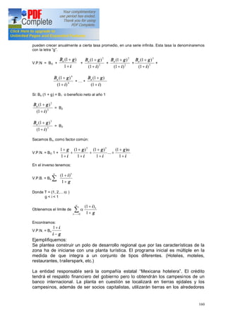 160
pueden crecer anualmente a cierta tasa promedio, en una serie infinita. Esta tasa la denominaremos
con la letra g .
V.P.N = BO +
i
gBo
+
+
1
)1(
+ 2
2
)1(
)1(
i
gBo
+
+
+ 2
2
)1(
)1(
i
gBo
+
+
+ 3
3
)1(
)1(
i
gBo
+
+
+
4
4
)1(
)1(
i
gBo
+
+
+ +
)1(
)1(
i
gBo
+
+
Si: Bo (1 + g) = B1 o beneficio neto al año 1
2
2
)1(
)1(
i
gBo
+
+
= B2
3
3
)1(
)1(
i
gBo
+
+
= B3
Sacamos Bo, como factor común:
V.P.N. = BO 1 +
i
g
i
g
i
g
i
g
+
+
+
+
+
+
+
+
+
+
+
1
)1(
...
1
)1(
1
)1(
1
1 32
a
En el inverso tenemos:
V.P.B. = Bo
g
i t
+
+
å 1
)1(a
Donde T = (1, 2, a )
g < i < 1
Obtenemos el límite de å>-- +
+a
a
0 1
)1(
t
t
g
i
Encontramos:
V.P.N. = Bo
gi
i
-
+1
Ejemplifiquemos:
Se plantea construir un polo de desarrollo regional que por las características de la
zona ha de iniciarse con una planta turística. El programa inicial es múltiple en la
medida de que integra a un conjunto de tipos diferentes. (Hoteles, moteles,
restaurantes, trailerspark, etc.)
La entidad responsable será la compañía estatal Mexicana hotelera . El crédito
tendrá el respaldo financiero del gobierno pero lo obtendrán los campesinos de un
banco internacional. La planta en cuestión se localizará en tierras ejidales y los
campesinos, además de ser socios capitalistas, utilizarán tierras en los alrededores
 
